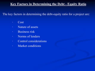 Key Factors in Determining the Debt - Equity Ratio
The key factors in determining the debt-equity ratio for a project are:
· Cost
· Nature of assets
· Business risk
· Norms of lenders
· Control considerations
· Market conditions
 