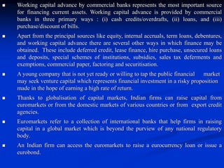  Working capital advance by commercial banks represents the most important source
for financing current assets. Working capital advance is provided by commercial
banks in three primary ways : (i) cash credits/overdrafts, (ii) loans, and (iii)
purchase/discount of bills.
 Apart from the principal sources like equity, internal accruals, term loans, debentures,
and working capital advance there are several other ways in which finance may be
obtained. These include deferred credit, lease finance, hire purchase, unsecured loans
and deposits, special schemes of institutions, subsidies, sales tax deferments and
exemptions, commercial paper, factoring and securitisation.
 A young company that is not yet ready or willing to tap the public financial market
may seek venture capital which represents financial investment in a risky proposition
made in the hope of earning a high rate of return.
 Thanks to globalisation of capital markets, Indian firms can raise capital from
euromarkets or from the domestic markets of various countries or from export credit
agencies.
 Euromarkets refer to a collection of international banks that help firms in raising
capital in a global market which is beyond the purview of any national regulatory
body.
 An Indian firm can access the euromarkets to raise a eurocurrency loan or issue a
eurobond.
 