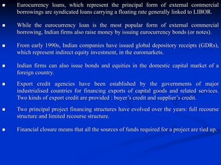  Eurocurrency loans, which represent the principal form of external commercial
borrowings are syndicated loans carrying a floating rate generally linked to LIBOR.
 While the eurocurrency loan is the most popular form of external commercial
borrowing, Indian firms also raise money by issuing eurocurrency bonds (or notes).
 From early 1990s, Indian companies have issued global depository receipts (GDRs),
which represent indirect equity investment, in the euromarkets.
 Indian firms can also issue bonds and equities in the domestic capital market of a
foreign country.
 Export credit agencies have been established by the governments of major
industrialised countries for financing exports of capital goods and related services.
Two kinds of export credit are provided : buyer’s credit and supplier’s credit.
 Two principal project financing structures have evolved over the years: full recourse
structure and limited recourse structure.
 Financial closure means that all the sources of funds required for a project are tied up.
 