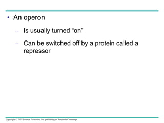 Copyright © 2005 Pearson Education, Inc. publishing as Benjamin Cummings
• An operon
– Is usually turned “on”
– Can be switched off by a protein called a
repressor
 