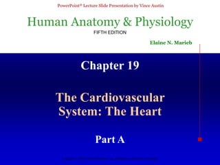 Human Anatomy & Physiology
FIFTH EDITION
Elaine N. Marieb
PowerPoint® Lecture Slide Presentation by Vince Austin
Copyright © 2003 Pearson Education, Inc. publishing as Benjamin Cummings
Chapter 19
The Cardiovascular
System: The Heart
Part A
 