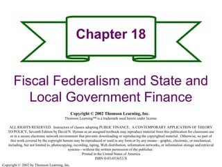 Copyright © 2002 by Thomson Learning, Inc.
Chapter 18
Fiscal Federalism and State and
Local Government Finance
Copyright © 2002 Thomson Learning, Inc.
Thomson Learning™ is a trademark used herein under license.
ALL RIGHTS RESERVED. Instructors of classes adopting PUBLIC FINANCE: A CONTEMPORARY APPLICATION OF THEORY
TO POLICY, Seventh Edition by David N. Hyman as an assigned textbook may reproduce material from this publication for classroom use
or in a secure electronic network environment that prevents downloading or reproducing the copyrighted material. Otherwise, no part of
this work covered by the copyright hereon may be reproduced or used in any form or by any means—graphic, electronic, or mechanical,
including, but not limited to, photocopying, recording, taping, Web distribution, information networks, or information storage and retrieval
systems—without the written permission of the publisher.
Printed in the United States of America
ISBN 0-03-033652-X
 