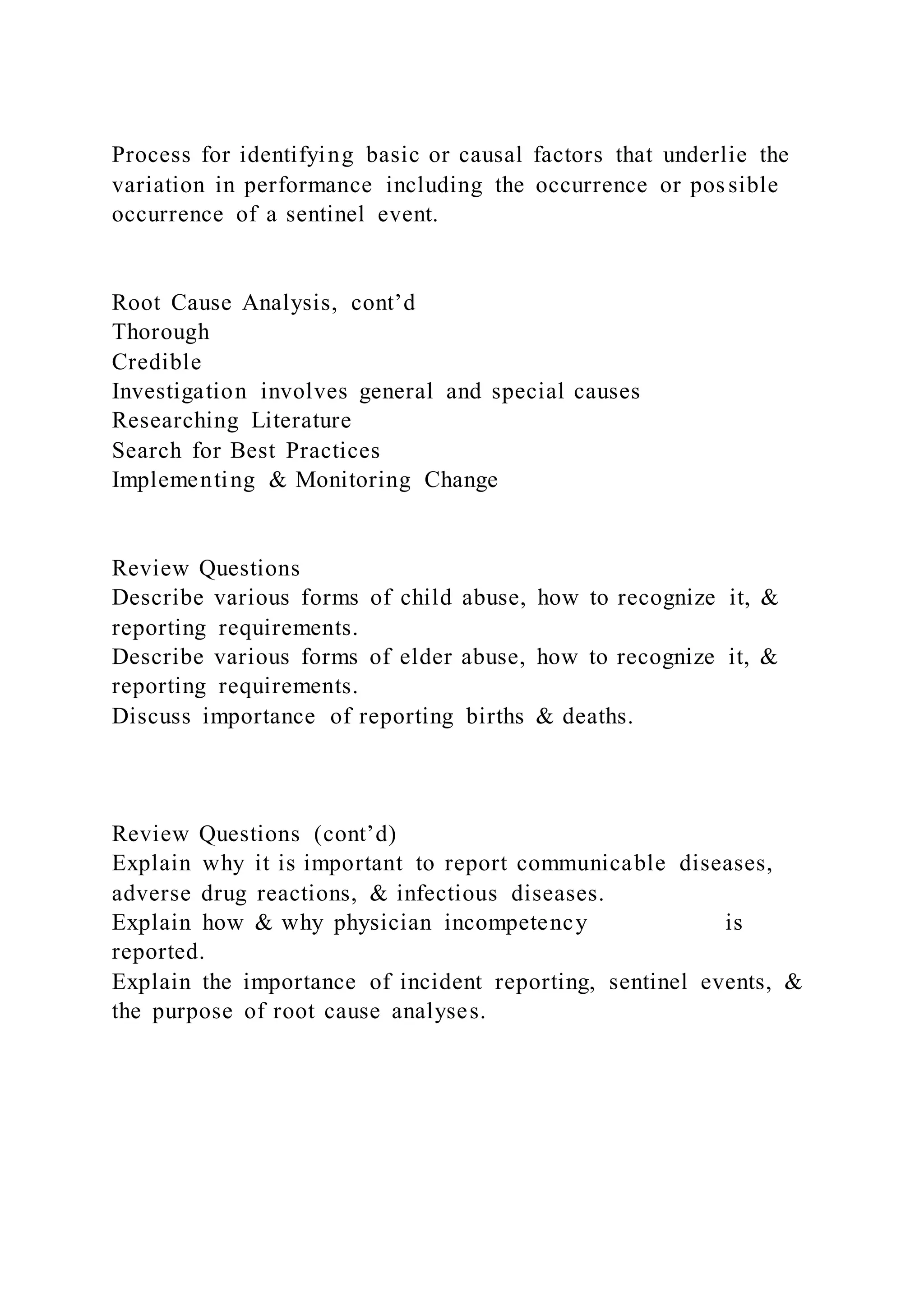 Process for identifying basic or causal factors that underlie the
variation in performance including the occurrence or possible
occurrence of a sentinel event.
Root Cause Analysis, cont’d
Thorough
Credible
Investigation involves general and special causes
Researching Literature
Search for Best Practices
Implementing & Monitoring Change
Review Questions
Describe various forms of child abuse, how to recognize it, &
reporting requirements.
Describe various forms of elder abuse, how to recognize it, &
reporting requirements.
Discuss importance of reporting births & deaths.
Review Questions (cont’d)
Explain why it is important to report communicable diseases,
adverse drug reactions, & infectious diseases.
Explain how & why physician incompetency is
reported.
Explain the importance of incident reporting, sentinel events, &
the purpose of root cause analyses.
 
