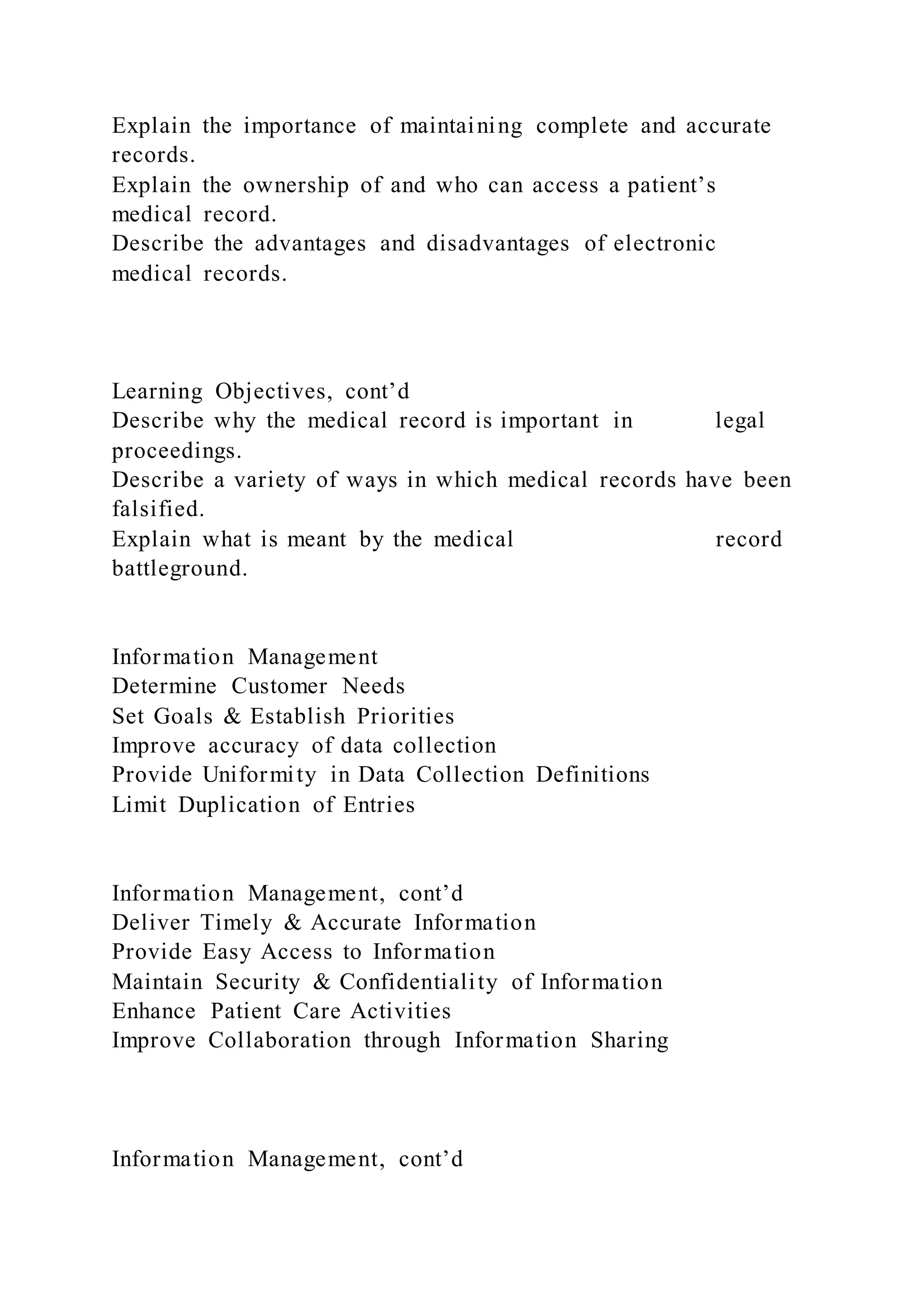 Explain the importance of maintaining complete and accurate
records.
Explain the ownership of and who can access a patient’s
medical record.
Describe the advantages and disadvantages of electronic
medical records.
Learning Objectives, cont’d
Describe why the medical record is important in legal
proceedings.
Describe a variety of ways in which medical records have been
falsified.
Explain what is meant by the medical record
battleground.
Information Management
Determine Customer Needs
Set Goals & Establish Priorities
Improve accuracy of data collection
Provide Uniformity in Data Collection Definitions
Limit Duplication of Entries
Information Management, cont’d
Deliver Timely & Accurate Information
Provide Easy Access to Information
Maintain Security & Confidentiality of Information
Enhance Patient Care Activities
Improve Collaboration through Information Sharing
Information Management, cont’d
 