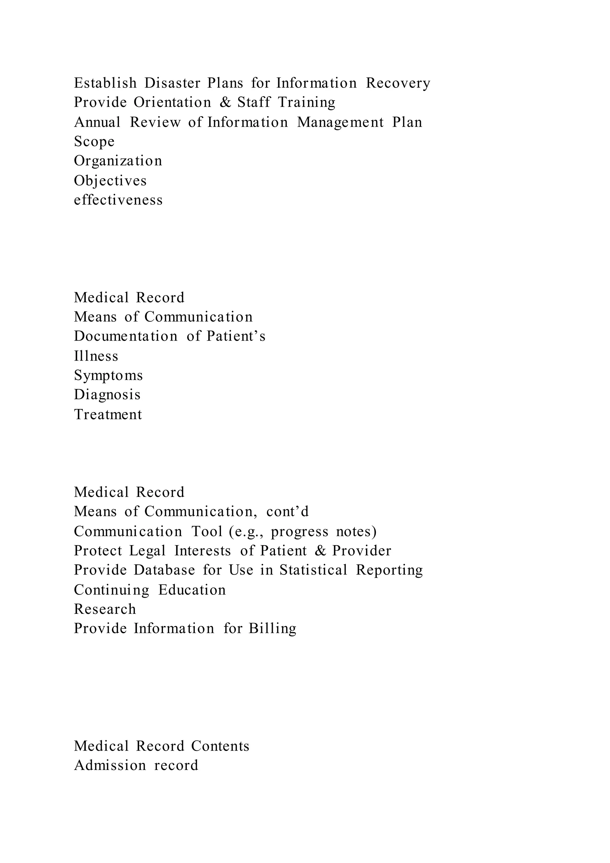 Establish Disaster Plans for Information Recovery
Provide Orientation & Staff Training
Annual Review of Information Management Plan
Scope
Organization
Objectives
effectiveness
Medical Record
Means of Communication
Documentation of Patient’s
Illness
Symptoms
Diagnosis
Treatment
Medical Record
Means of Communication, cont’d
Communication Tool (e.g., progress notes)
Protect Legal Interests of Patient & Provider
Provide Database for Use in Statistical Reporting
Continuing Education
Research
Provide Information for Billing
Medical Record Contents
Admission record
 