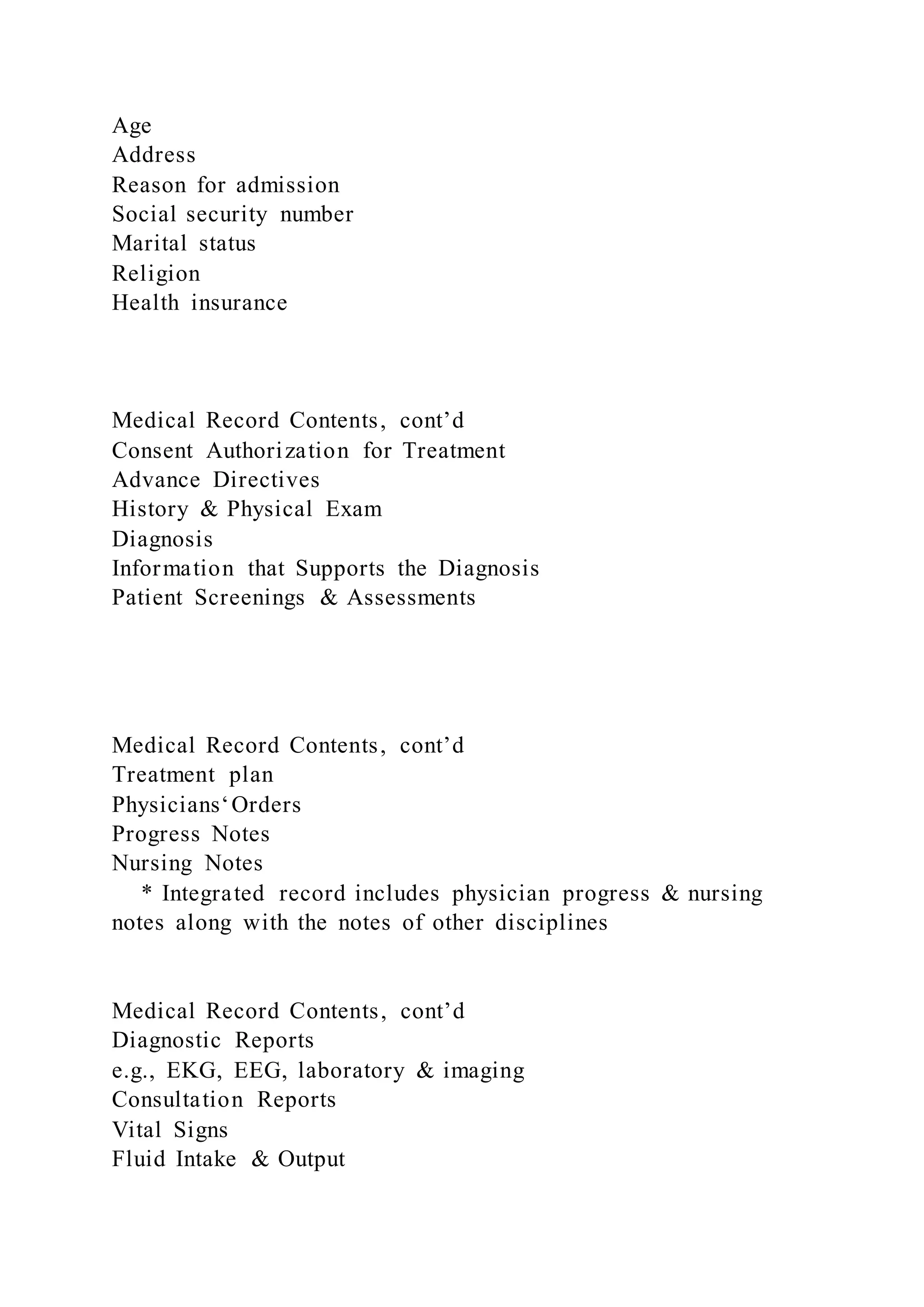 Age
Address
Reason for admission
Social security number
Marital status
Religion
Health insurance
Medical Record Contents, cont’d
Consent Authorization for Treatment
Advance Directives
History & Physical Exam
Diagnosis
Information that Supports the Diagnosis
Patient Screenings & Assessments
Medical Record Contents, cont’d
Treatment plan
Physicians‘Orders
Progress Notes
Nursing Notes
* Integrated record includes physician progress & nursing
notes along with the notes of other disciplines
Medical Record Contents, cont’d
Diagnostic Reports
e.g., EKG, EEG, laboratory & imaging
Consultation Reports
Vital Signs
Fluid Intake & Output
 