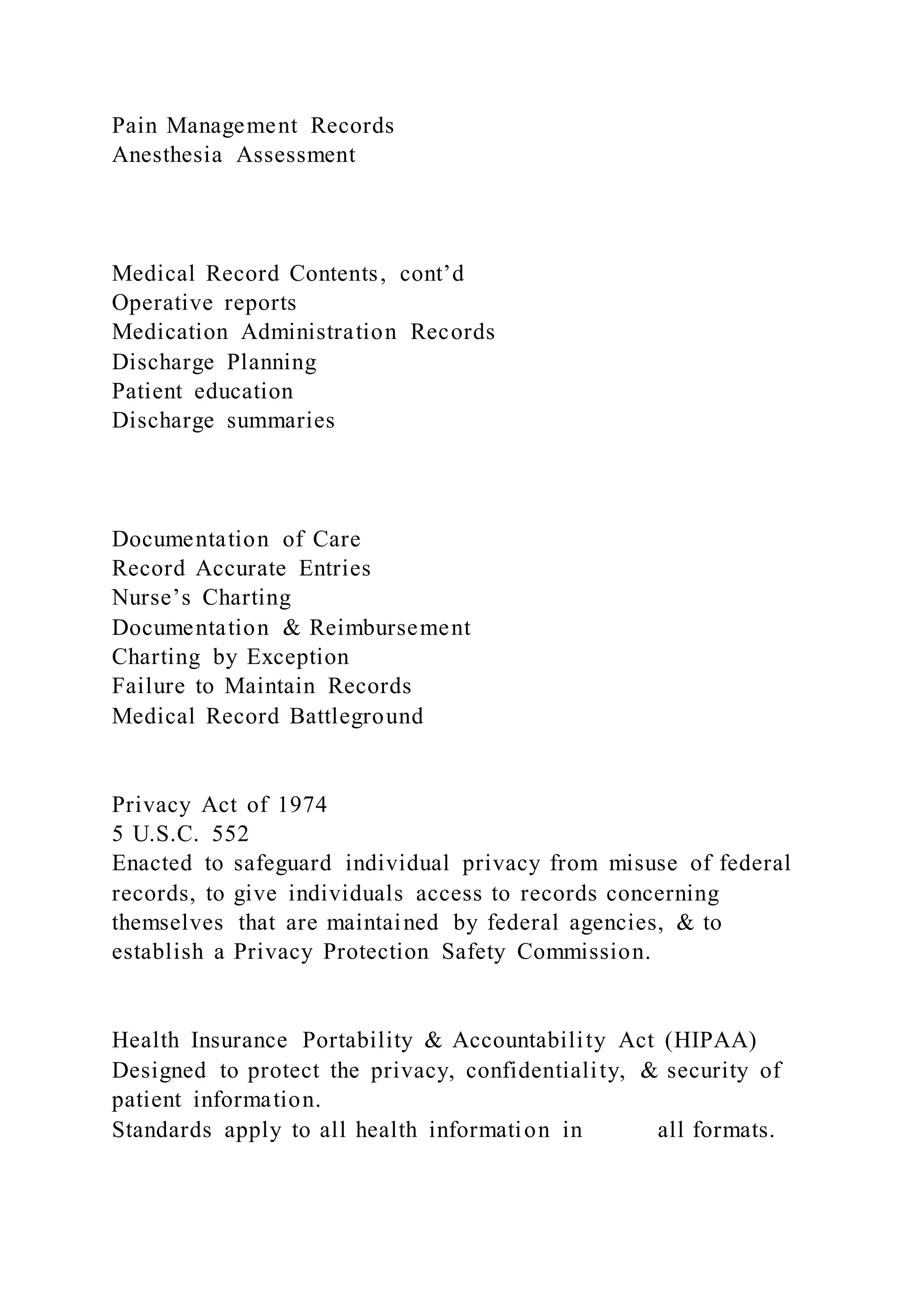Pain Management Records
Anesthesia Assessment
Medical Record Contents, cont’d
Operative reports
Medication Administration Records
Discharge Planning
Patient education
Discharge summaries
Documentation of Care
Record Accurate Entries
Nurse’s Charting
Documentation & Reimbursement
Charting by Exception
Failure to Maintain Records
Medical Record Battleground
Privacy Act of 1974
5 U.S.C. 552
Enacted to safeguard individual privacy from misuse of federal
records, to give individuals access to records concerning
themselves that are maintained by federal agencies, & to
establish a Privacy Protection Safety Commission.
Health Insurance Portability & Accountability Act (HIPAA)
Designed to protect the privacy, confidentiality, & security of
patient information.
Standards apply to all health information in all formats.
 