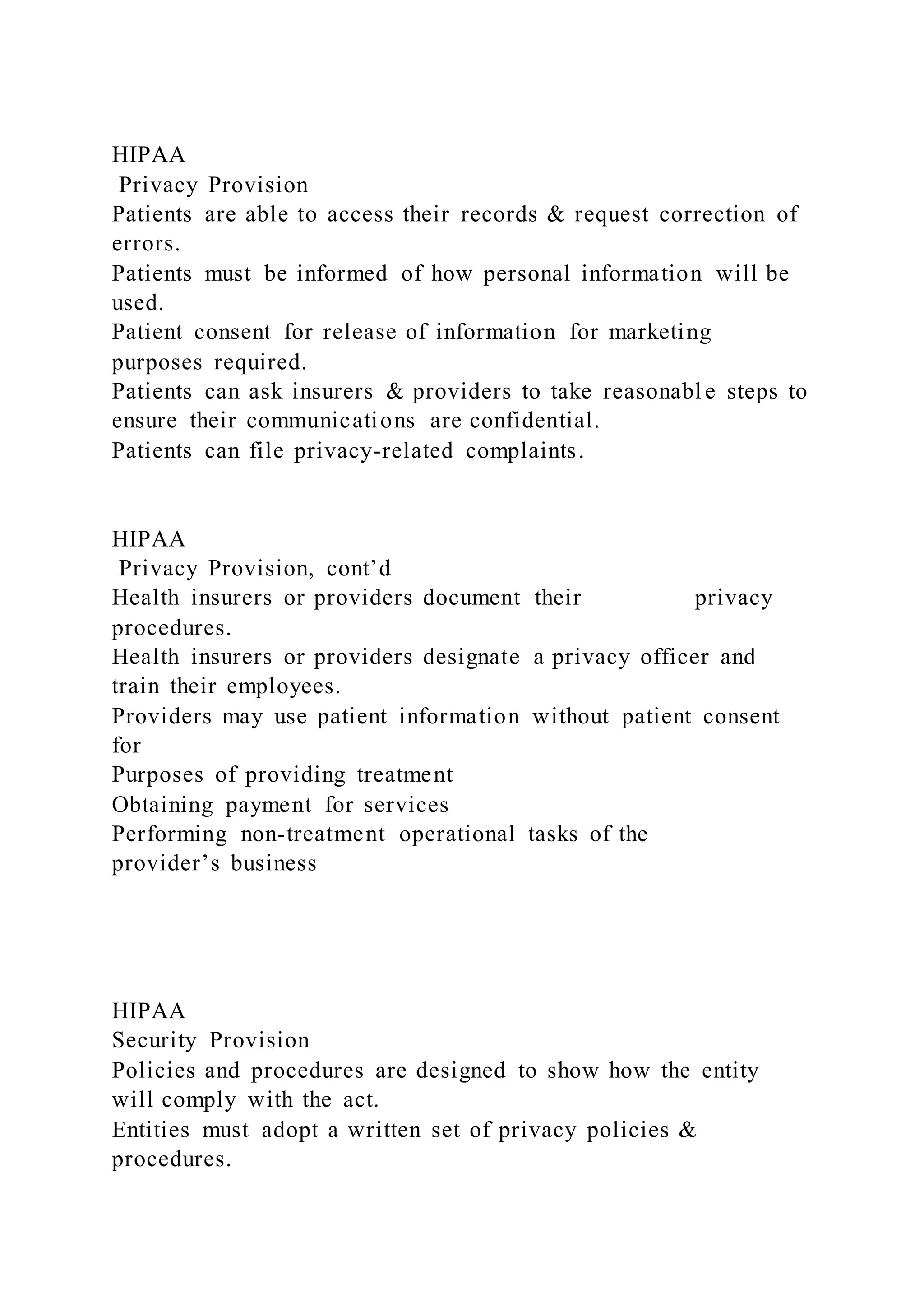 HIPAA
Privacy Provision
Patients are able to access their records & request correction of
errors.
Patients must be informed of how personal information will be
used.
Patient consent for release of information for marketing
purposes required.
Patients can ask insurers & providers to take reasonabl e steps to
ensure their communications are confidential.
Patients can file privacy-related complaints.
HIPAA
Privacy Provision, cont’d
Health insurers or providers document their privacy
procedures.
Health insurers or providers designate a privacy officer and
train their employees.
Providers may use patient information without patient consent
for
Purposes of providing treatment
Obtaining payment for services
Performing non-treatment operational tasks of the
provider’s business
HIPAA
Security Provision
Policies and procedures are designed to show how the entity
will comply with the act.
Entities must adopt a written set of privacy policies &
procedures.
 
