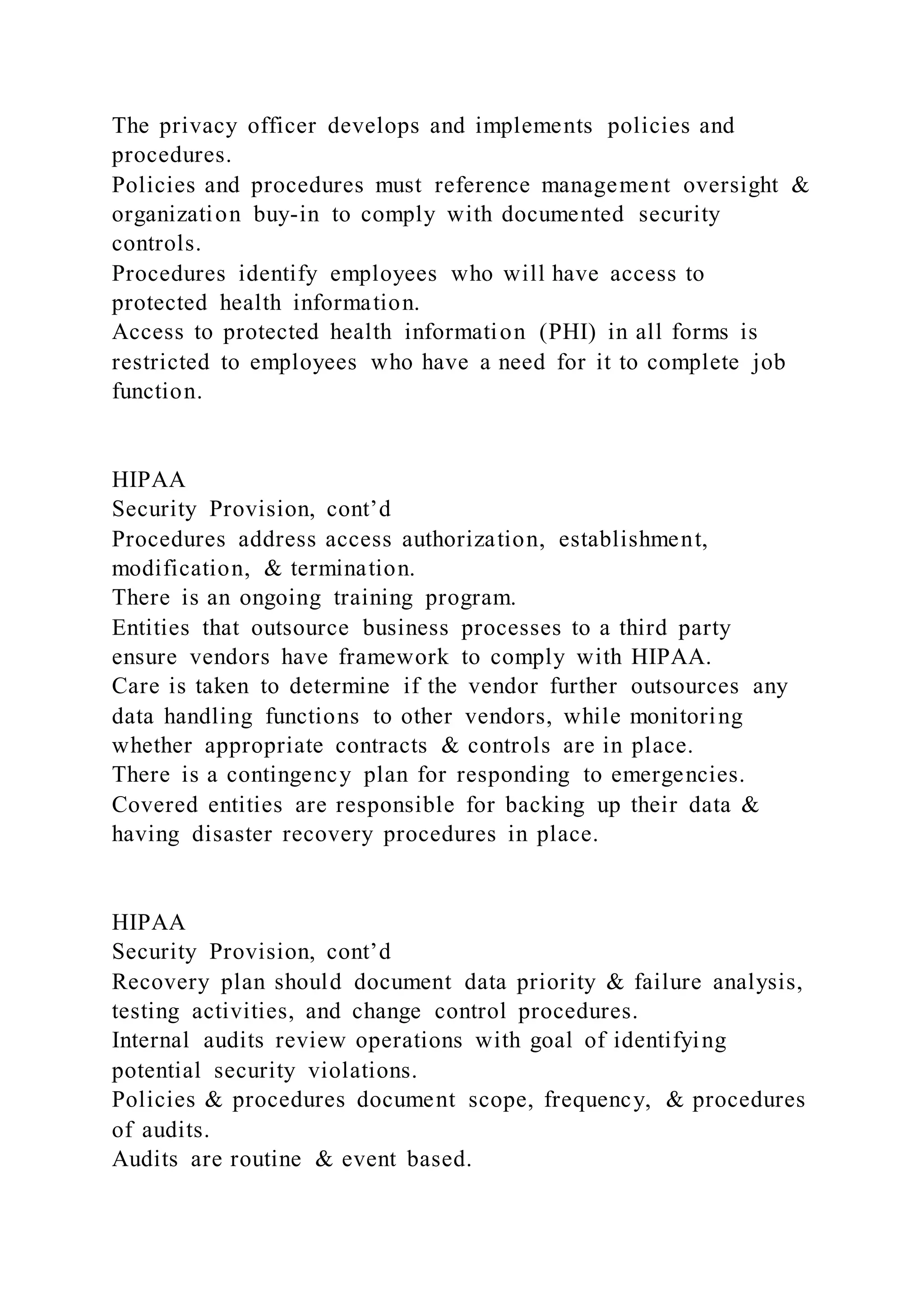 The privacy officer develops and implements policies and
procedures.
Policies and procedures must reference management oversight &
organization buy-in to comply with documented security
controls.
Procedures identify employees who will have access to
protected health information.
Access to protected health information (PHI) in all forms is
restricted to employees who have a need for it to complete job
function.
HIPAA
Security Provision, cont’d
Procedures address access authorization, establishment,
modification, & termination.
There is an ongoing training program.
Entities that outsource business processes to a third party
ensure vendors have framework to comply with HIPAA.
Care is taken to determine if the vendor further outsources any
data handling functions to other vendors, while monitoring
whether appropriate contracts & controls are in place.
There is a contingency plan for responding to emergencies.
Covered entities are responsible for backing up their data &
having disaster recovery procedures in place.
HIPAA
Security Provision, cont’d
Recovery plan should document data priority & failure analysis,
testing activities, and change control procedures.
Internal audits review operations with goal of identifying
potential security violations.
Policies & procedures document scope, frequency, & procedures
of audits.
Audits are routine & event based.
 