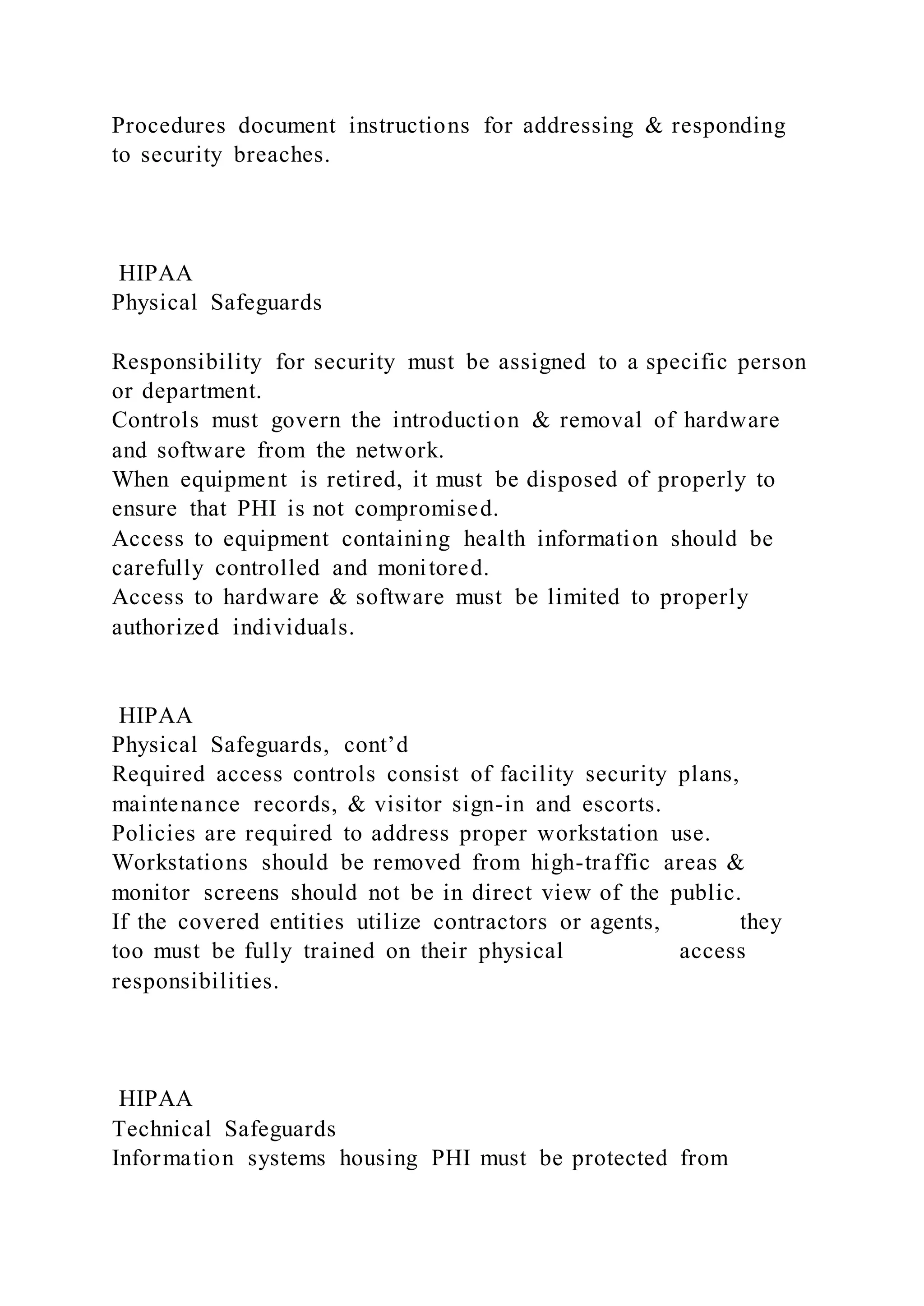 Procedures document instructions for addressing & responding
to security breaches.
HIPAA
Physical Safeguards
Responsibility for security must be assigned to a specific person
or department.
Controls must govern the introduction & removal of hardware
and software from the network.
When equipment is retired, it must be disposed of properly to
ensure that PHI is not compromised.
Access to equipment containing health information should be
carefully controlled and monitored.
Access to hardware & software must be limited to properly
authorized individuals.
HIPAA
Physical Safeguards, cont’d
Required access controls consist of facility security plans,
maintenance records, & visitor sign-in and escorts.
Policies are required to address proper workstation use.
Workstations should be removed from high-traffic areas &
monitor screens should not be in direct view of the public.
If the covered entities utilize contractors or agents, they
too must be fully trained on their physical access
responsibilities.
HIPAA
Technical Safeguards
Information systems housing PHI must be protected from
 