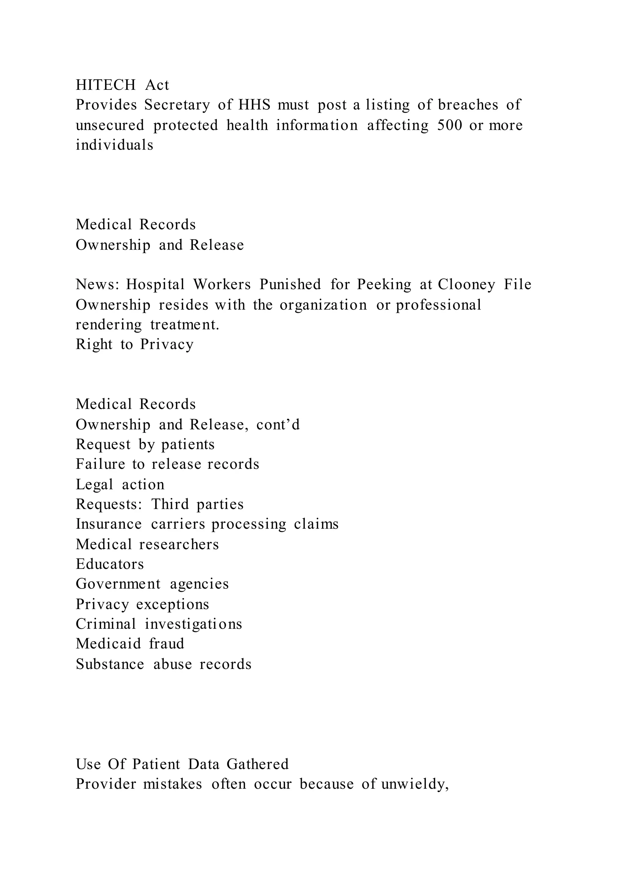 HITECH Act
Provides Secretary of HHS must post a listing of breaches of
unsecured protected health information affecting 500 or more
individuals
Medical Records
Ownership and Release
News: Hospital Workers Punished for Peeking at Clooney File
Ownership resides with the organization or professional
rendering treatment.
Right to Privacy
Medical Records
Ownership and Release, cont’d
Request by patients
Failure to release records
Legal action
Requests: Third parties
Insurance carriers processing claims
Medical researchers
Educators
Government agencies
Privacy exceptions
Criminal investigations
Medicaid fraud
Substance abuse records
Use Of Patient Data Gathered
Provider mistakes often occur because of unwieldy,
 
