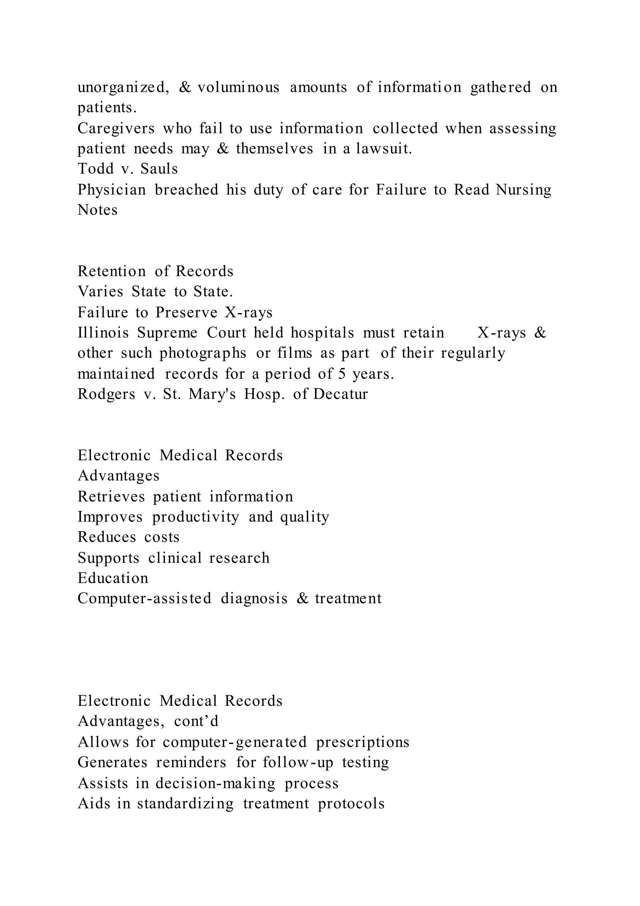 unorganized, & voluminous amounts of information gathered on
patients.
Caregivers who fail to use information collected when assessing
patient needs may & themselves in a lawsuit.
Todd v. Sauls
Physician breached his duty of care for Failure to Read Nursing
Notes
Retention of Records
Varies State to State.
Failure to Preserve X-rays
Illinois Supreme Court held hospitals must retain X-rays &
other such photographs or films as part of their regularly
maintained records for a period of 5 years.
Rodgers v. St. Mary's Hosp. of Decatur
Electronic Medical Records
Advantages
Retrieves patient information
Improves productivity and quality
Reduces costs
Supports clinical research
Education
Computer-assisted diagnosis & treatment
Electronic Medical Records
Advantages, cont’d
Allows for computer-generated prescriptions
Generates reminders for follow-up testing
Assists in decision-making process
Aids in standardizing treatment protocols
 