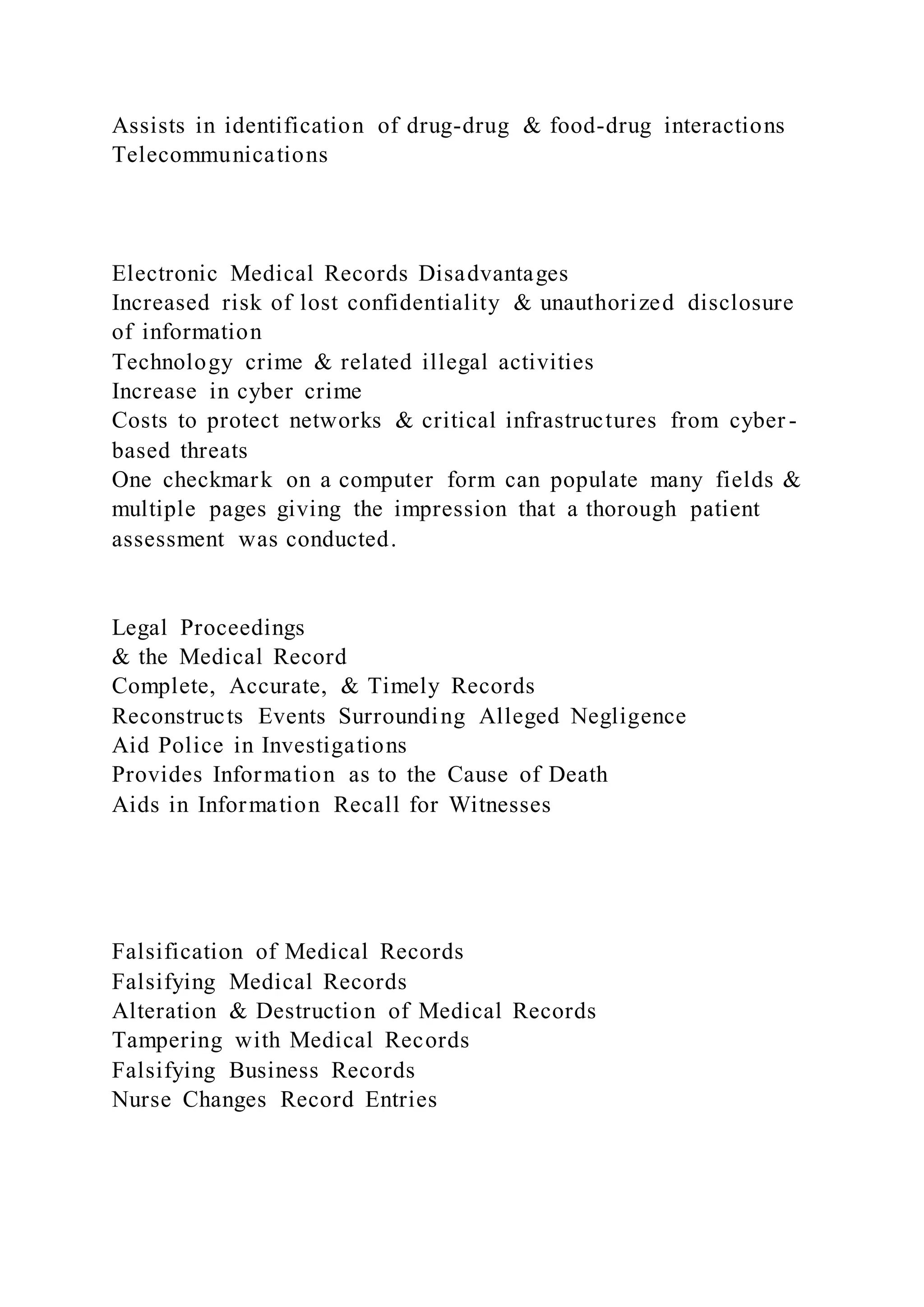 Assists in identification of drug-drug & food-drug interactions
Telecommunications
Electronic Medical Records Disadvantages
Increased risk of lost confidentiality & unauthorized disclosure
of information
Technology crime & related illegal activities
Increase in cyber crime
Costs to protect networks & critical infrastructures from cyber -
based threats
One checkmark on a computer form can populate many fields &
multiple pages giving the impression that a thorough patient
assessment was conducted.
Legal Proceedings
& the Medical Record
Complete, Accurate, & Timely Records
Reconstructs Events Surrounding Alleged Negligence
Aid Police in Investigations
Provides Information as to the Cause of Death
Aids in Information Recall for Witnesses
Falsification of Medical Records
Falsifying Medical Records
Alteration & Destruction of Medical Records
Tampering with Medical Records
Falsifying Business Records
Nurse Changes Record Entries
 