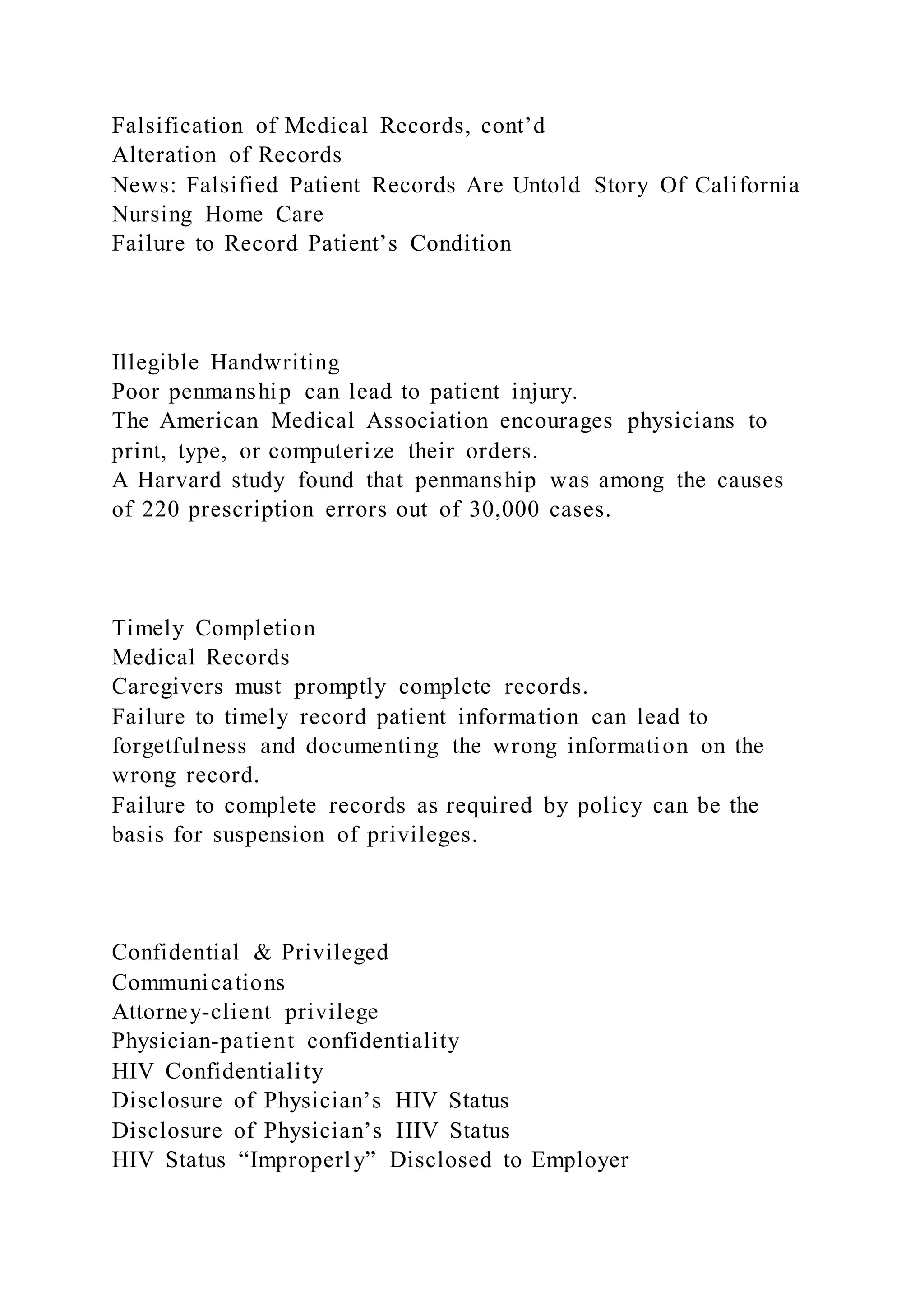 Falsification of Medical Records, cont’d
Alteration of Records
News: Falsified Patient Records Are Untold Story Of California
Nursing Home Care
Failure to Record Patient’s Condition
Illegible Handwriting
Poor penmanship can lead to patient injury.
The American Medical Association encourages physicians to
print, type, or computerize their orders.
A Harvard study found that penmanship was among the causes
of 220 prescription errors out of 30,000 cases.
Timely Completion
Medical Records
Caregivers must promptly complete records.
Failure to timely record patient information can lead to
forgetfulness and documenting the wrong information on the
wrong record.
Failure to complete records as required by policy can be the
basis for suspension of privileges.
Confidential & Privileged
Communications
Attorney-client privilege
Physician-patient confidentiality
HIV Confidentiality
Disclosure of Physician’s HIV Status
Disclosure of Physician’s HIV Status
HIV Status “Improperly” Disclosed to Employer
 