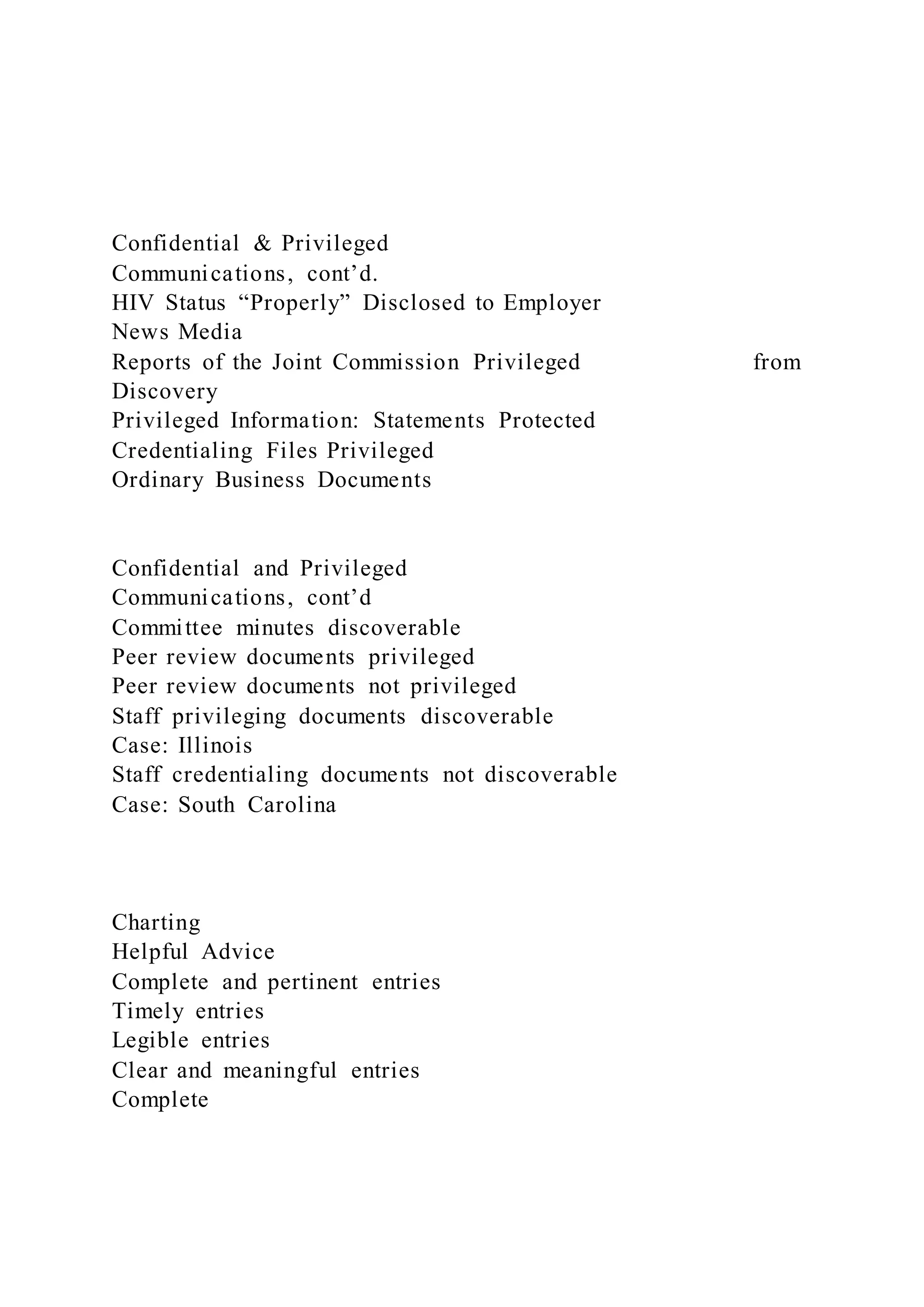 Confidential & Privileged
Communications, cont’d.
HIV Status “Properly” Disclosed to Employer
News Media
Reports of the Joint Commission Privileged from
Discovery
Privileged Information: Statements Protected
Credentialing Files Privileged
Ordinary Business Documents
Confidential and Privileged
Communications, cont’d
Committee minutes discoverable
Peer review documents privileged
Peer review documents not privileged
Staff privileging documents discoverable
Case: Illinois
Staff credentialing documents not discoverable
Case: South Carolina
Charting
Helpful Advice
Complete and pertinent entries
Timely entries
Legible entries
Clear and meaningful entries
Complete
 