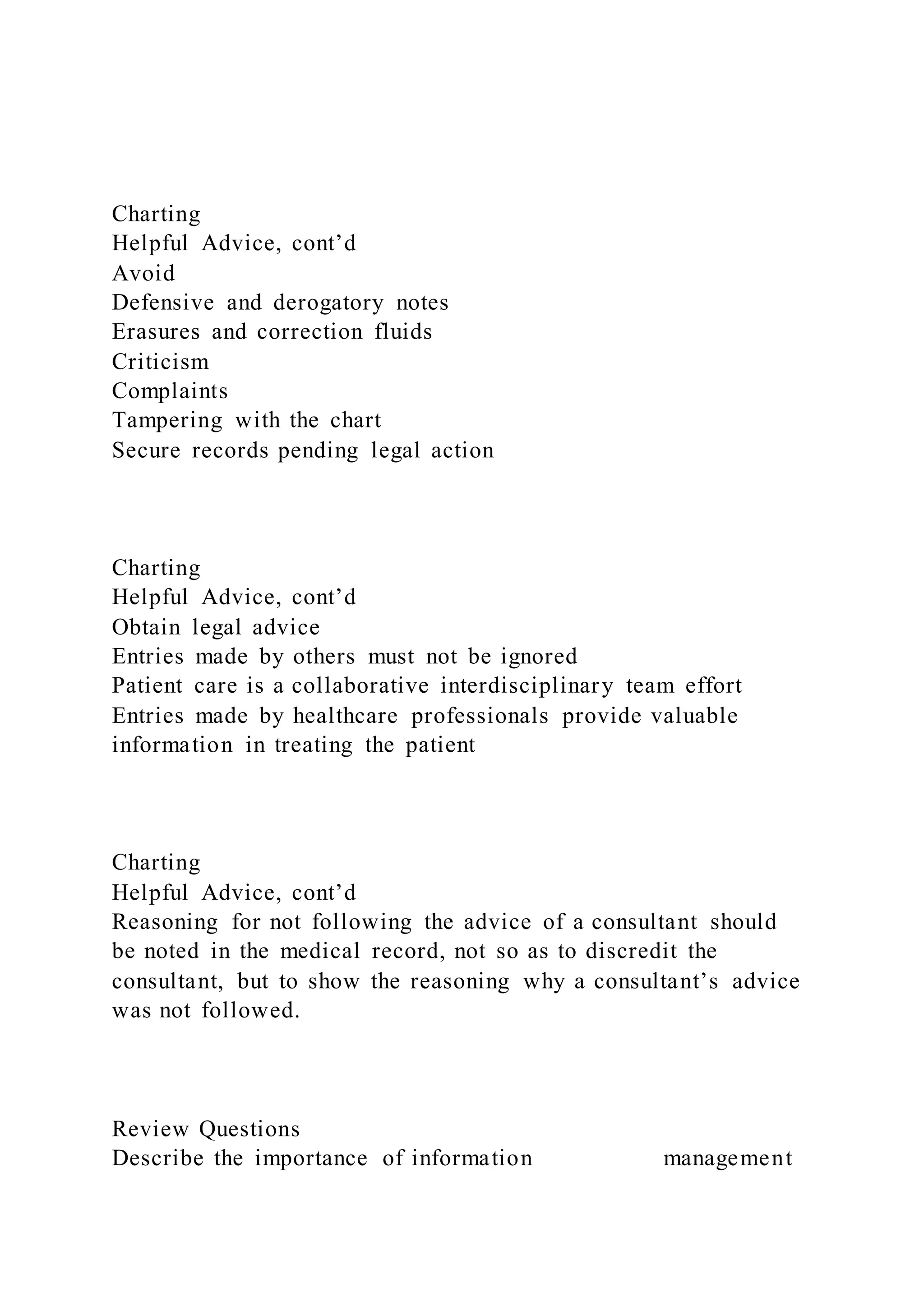 Charting
Helpful Advice, cont’d
Avoid
Defensive and derogatory notes
Erasures and correction fluids
Criticism
Complaints
Tampering with the chart
Secure records pending legal action
Charting
Helpful Advice, cont’d
Obtain legal advice
Entries made by others must not be ignored
Patient care is a collaborative interdisciplinary team effort
Entries made by healthcare professionals provide valuable
information in treating the patient
Charting
Helpful Advice, cont’d
Reasoning for not following the advice of a consultant should
be noted in the medical record, not so as to discredit the
consultant, but to show the reasoning why a consultant’s advice
was not followed.
Review Questions
Describe the importance of information management
 