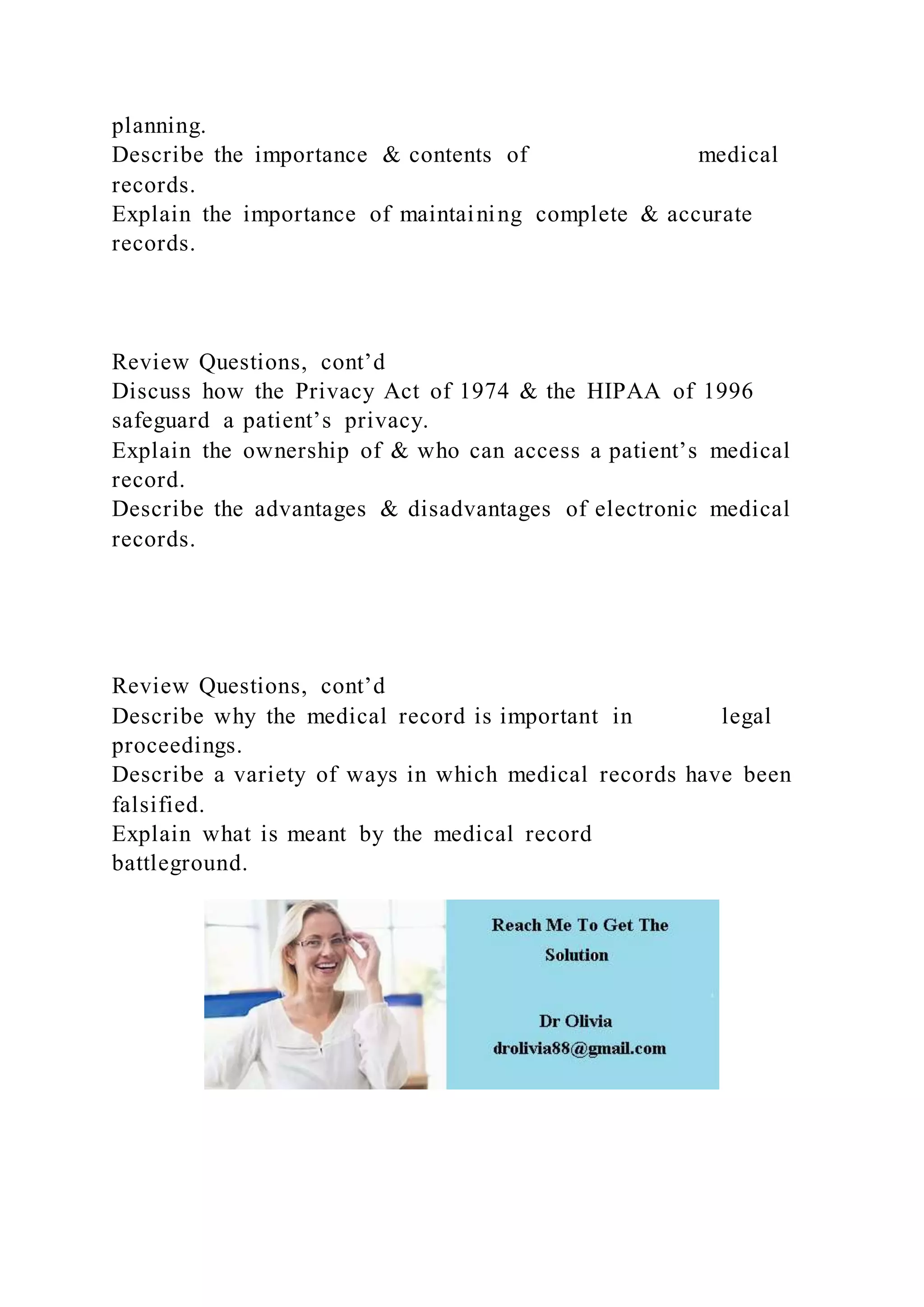 planning.
Describe the importance & contents of medical
records.
Explain the importance of maintaining complete & accurate
records.
Review Questions, cont’d
Discuss how the Privacy Act of 1974 & the HIPAA of 1996
safeguard a patient’s privacy.
Explain the ownership of & who can access a patient’s medical
record.
Describe the advantages & disadvantages of electronic medical
records.
Review Questions, cont’d
Describe why the medical record is important in legal
proceedings.
Describe a variety of ways in which medical records have been
falsified.
Explain what is meant by the medical record
battleground.
 