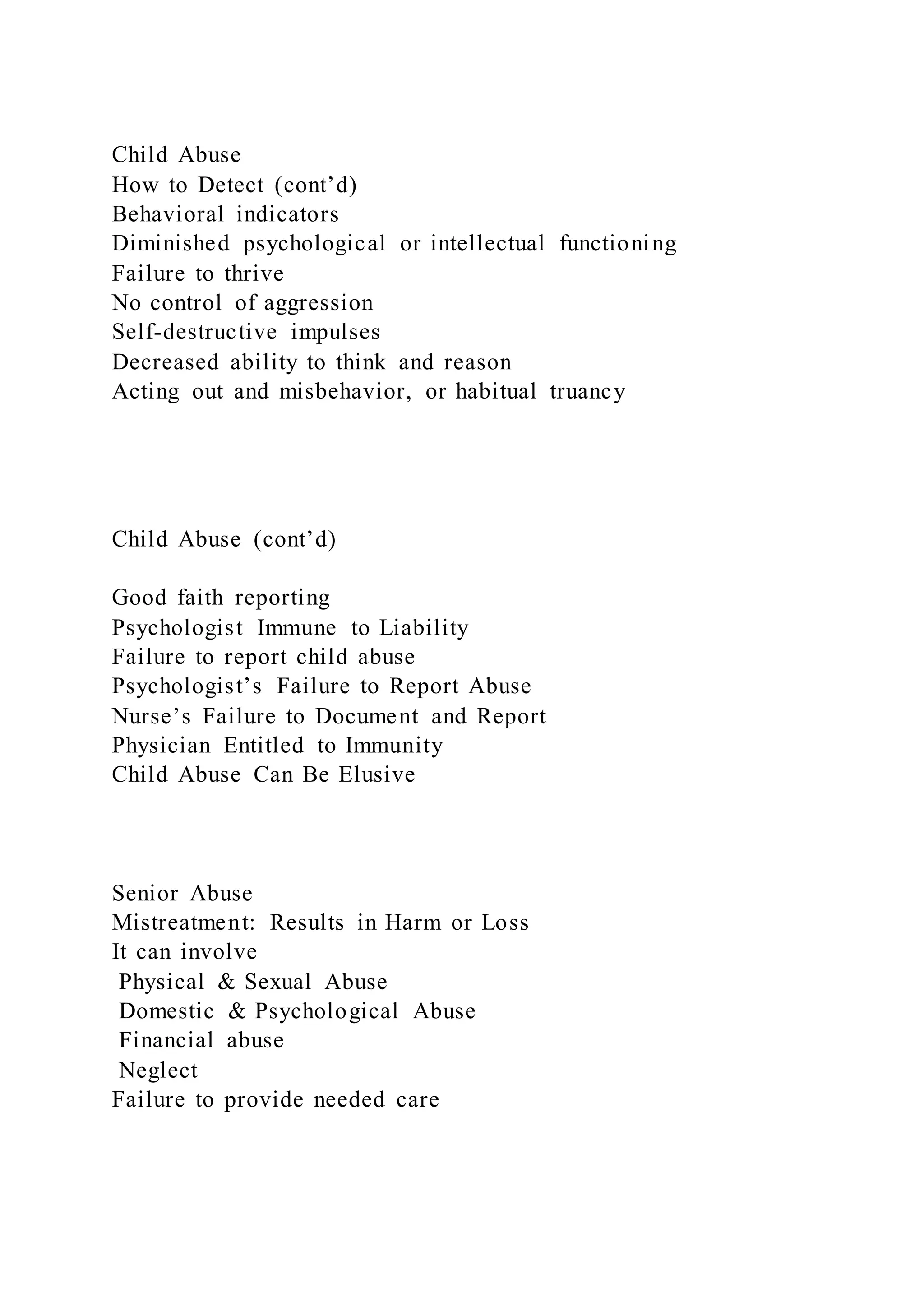 Child Abuse
How to Detect (cont’d)
Behavioral indicators
Diminished psychological or intellectual functioning
Failure to thrive
No control of aggression
Self-destructive impulses
Decreased ability to think and reason
Acting out and misbehavior, or habitual truancy
Child Abuse (cont’d)
Good faith reporting
Psychologist Immune to Liability
Failure to report child abuse
Psychologist’s Failure to Report Abuse
Nurse’s Failure to Document and Report
Physician Entitled to Immunity
Child Abuse Can Be Elusive
Senior Abuse
Mistreatment: Results in Harm or Loss
It can involve
Physical & Sexual Abuse
Domestic & Psychological Abuse
Financial abuse
Neglect
Failure to provide needed care
 