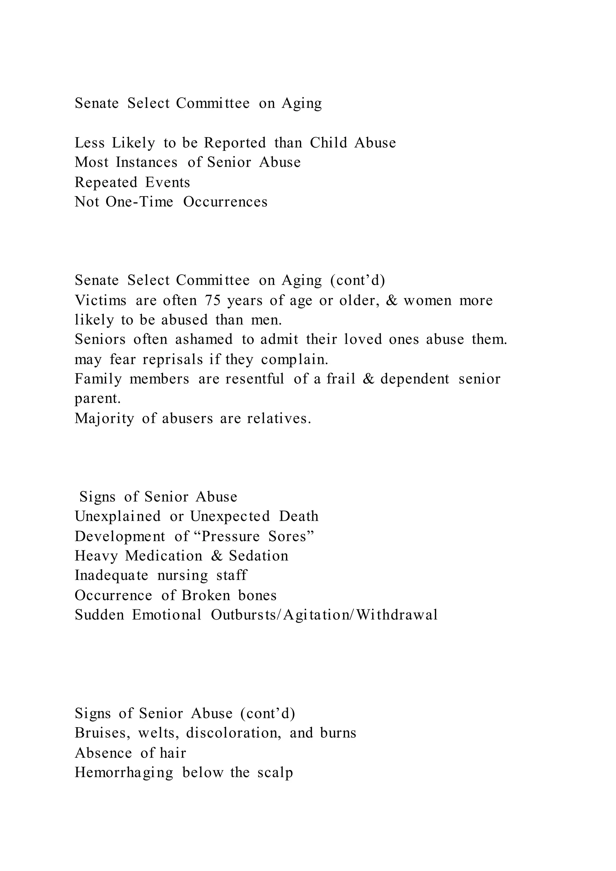 Senate Select Committee on Aging
Less Likely to be Reported than Child Abuse
Most Instances of Senior Abuse
Repeated Events
Not One-Time Occurrences
Senate Select Committee on Aging (cont’d)
Victims are often 75 years of age or older, & women more
likely to be abused than men.
Seniors often ashamed to admit their loved ones abuse them.
may fear reprisals if they complain.
Family members are resentful of a frail & dependent senior
parent.
Majority of abusers are relatives.
Signs of Senior Abuse
Unexplained or Unexpected Death
Development of “Pressure Sores”
Heavy Medication & Sedation
Inadequate nursing staff
Occurrence of Broken bones
Sudden Emotional Outbursts/Agitation/Withdrawal
Signs of Senior Abuse (cont’d)
Bruises, welts, discoloration, and burns
Absence of hair
Hemorrhaging below the scalp
 