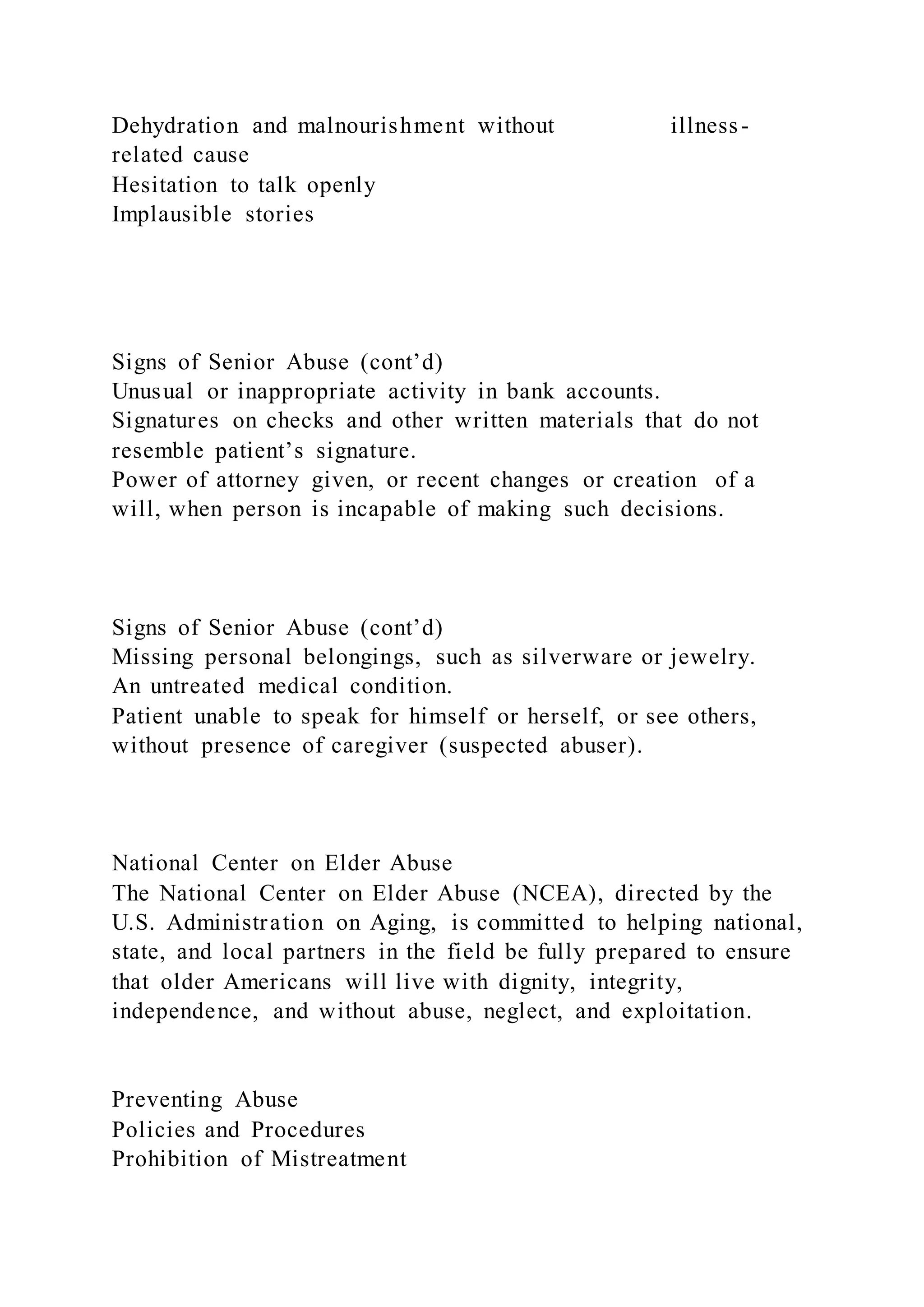 Dehydration and malnourishment without illness-
related cause
Hesitation to talk openly
Implausible stories
Signs of Senior Abuse (cont’d)
Unusual or inappropriate activity in bank accounts.
Signatures on checks and other written materials that do not
resemble patient’s signature.
Power of attorney given, or recent changes or creation of a
will, when person is incapable of making such decisions.
Signs of Senior Abuse (cont’d)
Missing personal belongings, such as silverware or jewelry.
An untreated medical condition.
Patient unable to speak for himself or herself, or see others,
without presence of caregiver (suspected abuser).
National Center on Elder Abuse
The National Center on Elder Abuse (NCEA), directed by the
U.S. Administration on Aging, is committed to helping national,
state, and local partners in the field be fully prepared to ensure
that older Americans will live with dignity, integrity,
independence, and without abuse, neglect, and exploitation.
Preventing Abuse
Policies and Procedures
Prohibition of Mistreatment
 