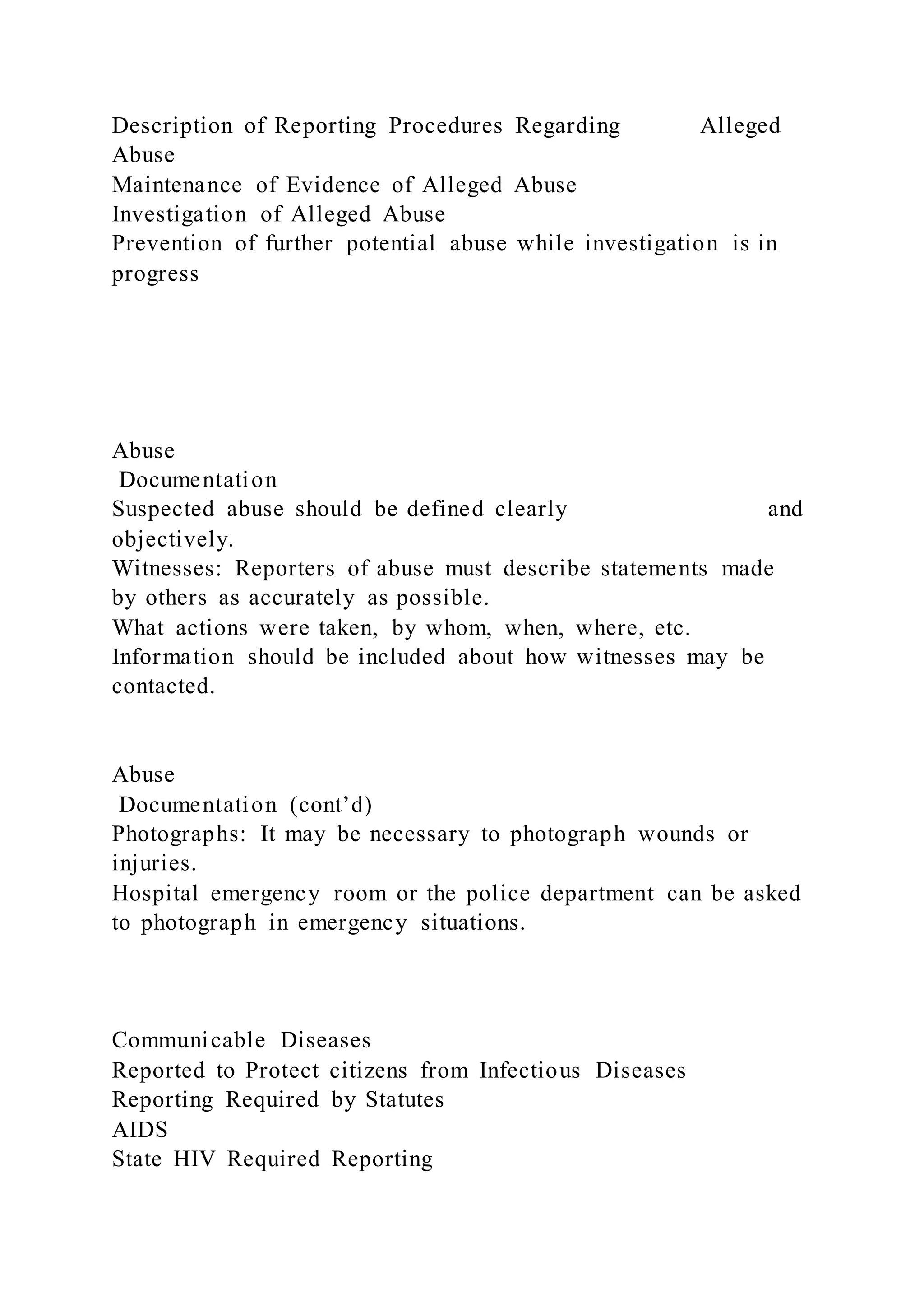 Description of Reporting Procedures Regarding Alleged
Abuse
Maintenance of Evidence of Alleged Abuse
Investigation of Alleged Abuse
Prevention of further potential abuse while investigation is in
progress
Abuse
Documentation
Suspected abuse should be defined clearly and
objectively.
Witnesses: Reporters of abuse must describe statements made
by others as accurately as possible.
What actions were taken, by whom, when, where, etc.
Information should be included about how witnesses may be
contacted.
Abuse
Documentation (cont’d)
Photographs: It may be necessary to photograph wounds or
injuries.
Hospital emergency room or the police department can be asked
to photograph in emergency situations.
Communicable Diseases
Reported to Protect citizens from Infectious Diseases
Reporting Required by Statutes
AIDS
State HIV Required Reporting
 