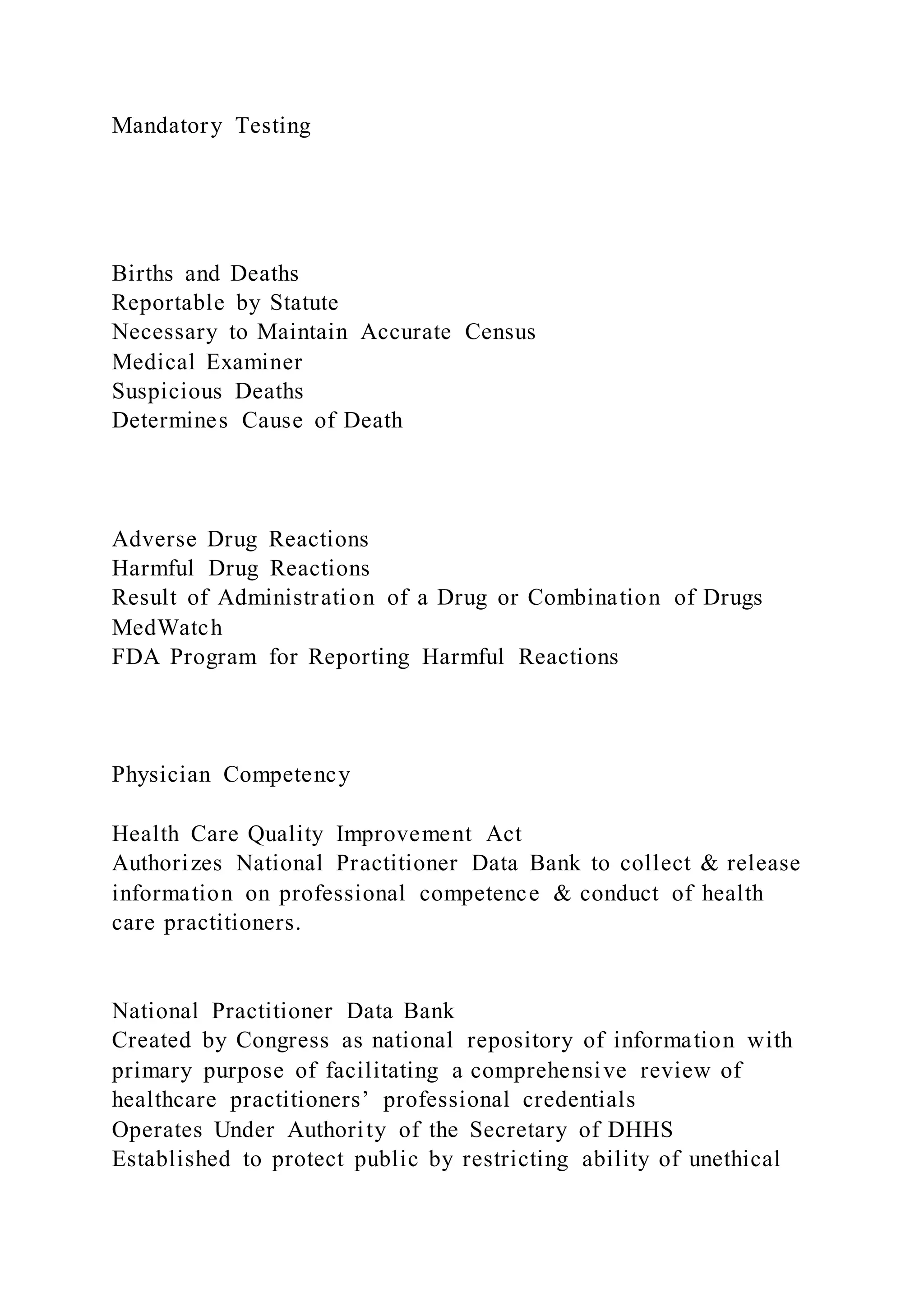 Mandatory Testing
Births and Deaths
Reportable by Statute
Necessary to Maintain Accurate Census
Medical Examiner
Suspicious Deaths
Determines Cause of Death
Adverse Drug Reactions
Harmful Drug Reactions
Result of Administration of a Drug or Combination of Drugs
MedWatch
FDA Program for Reporting Harmful Reactions
Physician Competency
Health Care Quality Improvement Act
Authorizes National Practitioner Data Bank to collect & release
information on professional competence & conduct of health
care practitioners.
National Practitioner Data Bank
Created by Congress as national repository of information with
primary purpose of facilitating a comprehensive review of
healthcare practitioners’ professional credentials
Operates Under Authority of the Secretary of DHHS
Established to protect public by restricting ability of unethical
 