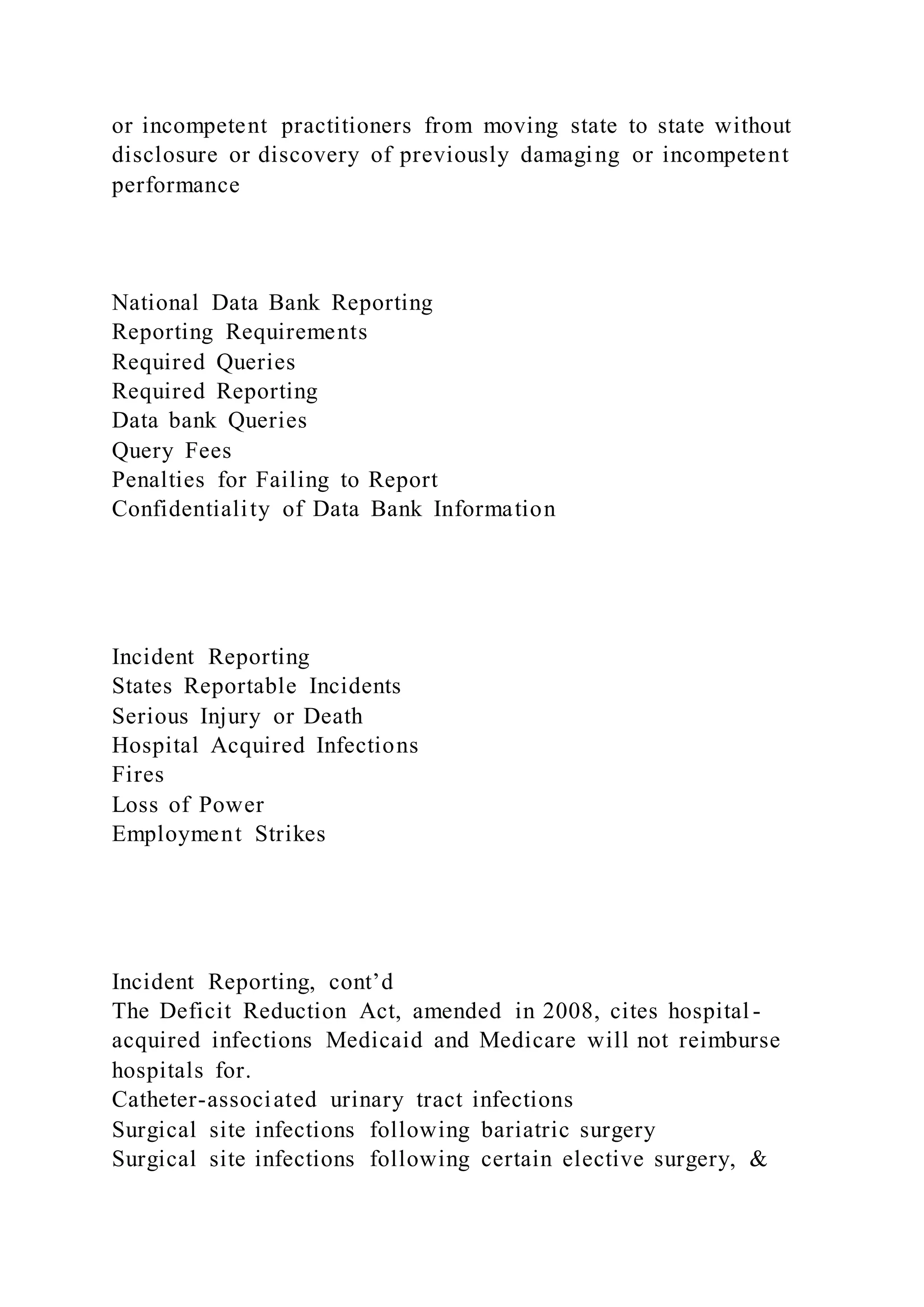 or incompetent practitioners from moving state to state without
disclosure or discovery of previously damaging or incompetent
performance
National Data Bank Reporting
Reporting Requirements
Required Queries
Required Reporting
Data bank Queries
Query Fees
Penalties for Failing to Report
Confidentiality of Data Bank Information
Incident Reporting
States Reportable Incidents
Serious Injury or Death
Hospital Acquired Infections
Fires
Loss of Power
Employment Strikes
Incident Reporting, cont’d
The Deficit Reduction Act, amended in 2008, cites hospital -
acquired infections Medicaid and Medicare will not reimburse
hospitals for.
Catheter-associated urinary tract infections
Surgical site infections following bariatric surgery
Surgical site infections following certain elective surgery, &
 