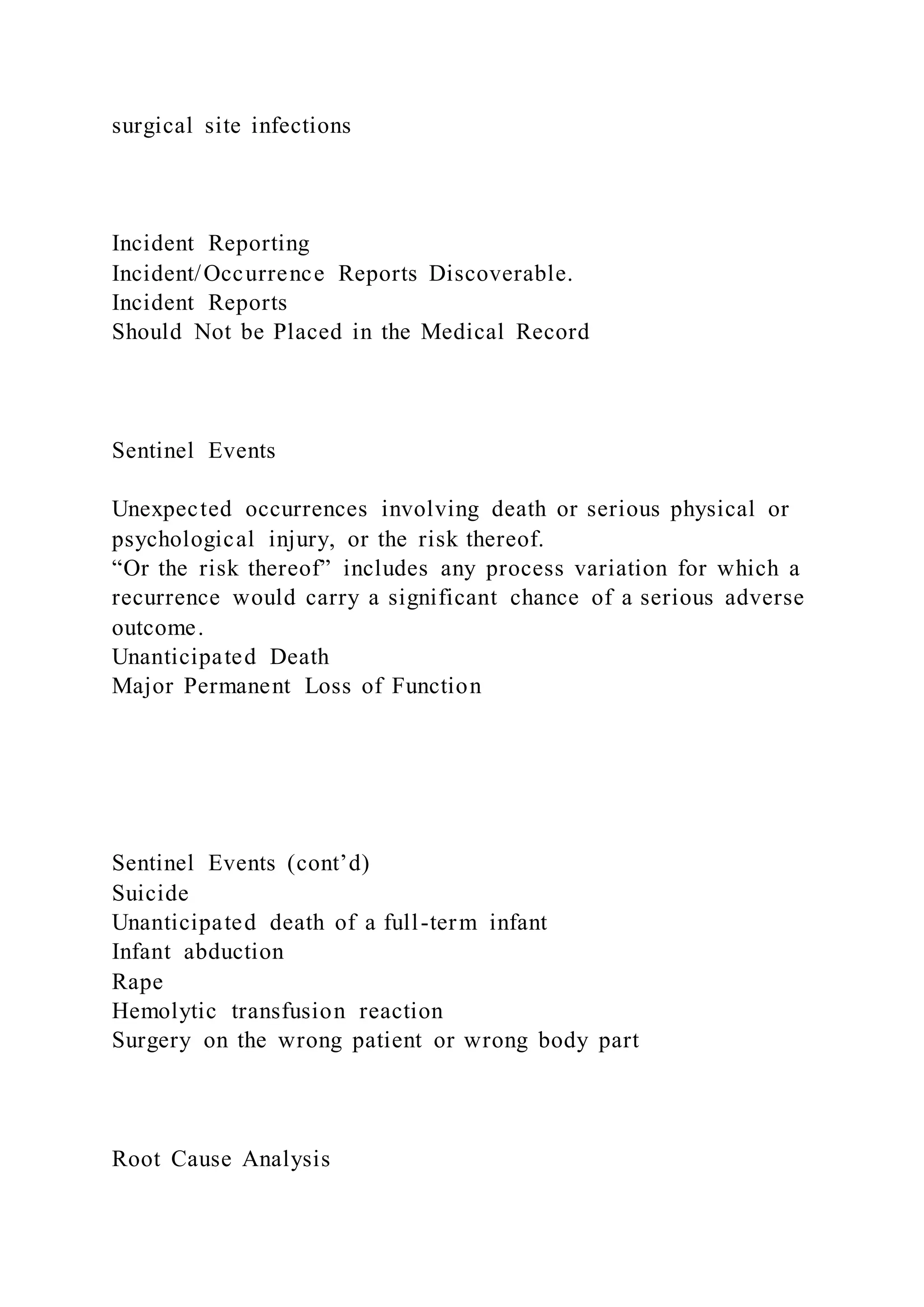 surgical site infections
Incident Reporting
Incident/Occurrence Reports Discoverable.
Incident Reports
Should Not be Placed in the Medical Record
Sentinel Events
Unexpected occurrences involving death or serious physical or
psychological injury, or the risk thereof.
“Or the risk thereof” includes any process variation for which a
recurrence would carry a significant chance of a serious adverse
outcome.
Unanticipated Death
Major Permanent Loss of Function
Sentinel Events (cont’d)
Suicide
Unanticipated death of a full-term infant
Infant abduction
Rape
Hemolytic transfusion reaction
Surgery on the wrong patient or wrong body part
Root Cause Analysis
 