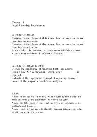 Chapter 18
Legal Reporting Requirements
Learning Objectives
Describe various forms of child abuse, how to recognize it, and
reporting requirements.
Describe various forms of elder abuse, how to recognize it, and
reporting requirements.
Explain why it is important to report communicable diseases,
adverse drug reactions, & infectious diseases.
Learning Objectives (cont’d)
Discuss the importance of reporting births and deaths.
Explain how & why physician incompetency is
reported.
Understand the importance of incident reporting, sentinel
events, & the purpose of root cause analyses.
Abuse
Abuse in the healthcare setting often occurs to those who are
most vulnerable and dependent on others for care.
Abuse can take many forms, such as physical, psychological,
medical, and financial.
Abuse is not always easy to identify because injuries can often
be attributed to other causes.
 