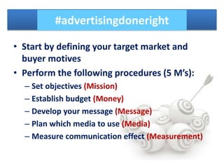 • Start by defining your target market and
buyer motives
• Perform the following procedures (5 M’s):
– Set objectives (Mission)
– Establish budget (Money)
– Develop your message (Message)
– Plan which media to use (Media)
– Measure communication effect (Measurement)
#advertisingdoneright
 