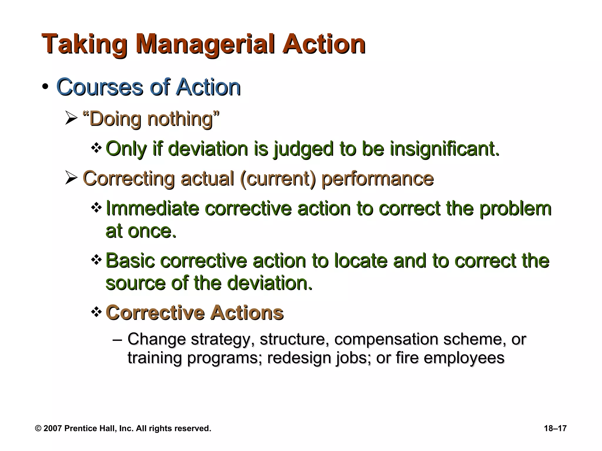 Taking Managerial Action Courses of Action “Doing nothing” Only if deviation is judged to be insignificant. Correcting actual (current) performance Immediate corrective action to correct the problem at once. Basic corrective action to locate and to correct the source of the deviation. Corrective Actions Change strategy, structure, compensation scheme, or training programs; redesign jobs; or fire employees 