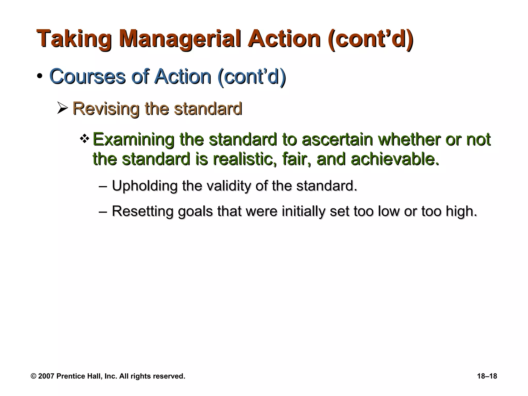 Taking Managerial Action (cont’d) Courses of Action (cont’d) Revising the standard Examining the standard to ascertain whether or not the standard is realistic, fair, and achievable. Upholding the validity of the standard. Resetting goals that were initially set too low or too high. 