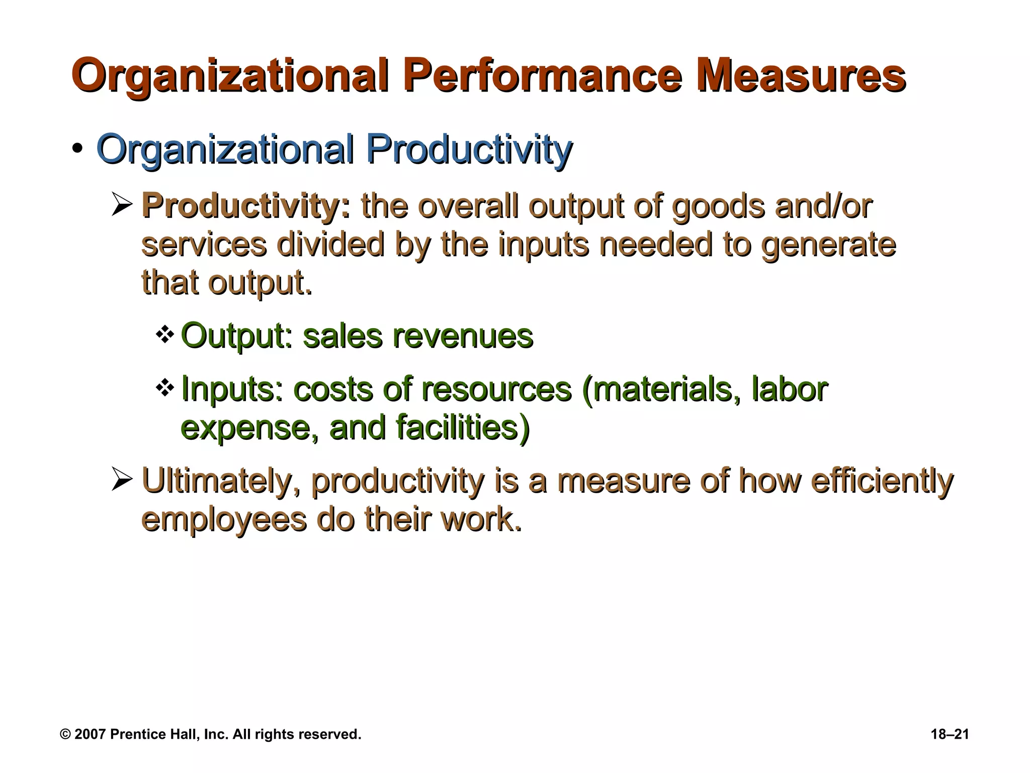 Organizational Performance Measures  Organizational Productivity Productivity:  the overall output of goods and/or services divided by the inputs needed to generate that output. Output: sales revenues Inputs: costs of resources (materials, labor expense, and facilities) Ultimately, productivity is a measure of how efficiently employees do their work. 