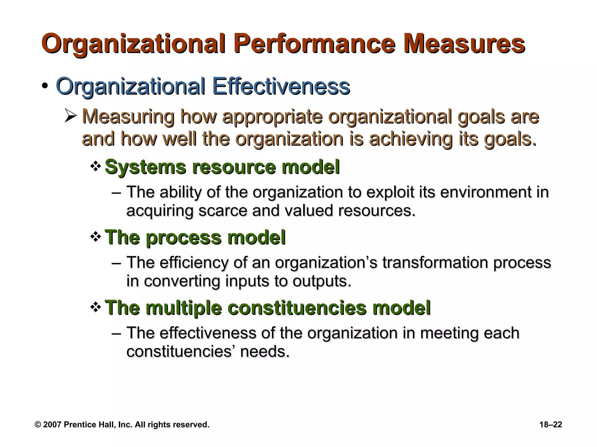 Organizational Performance Measures  Organizational Effectiveness Measuring how appropriate organizational goals are and how well the organization is achieving its goals. Systems resource model The ability of the organization to exploit its environment in acquiring scarce and valued resources. The process model The efficiency of an organization’s transformation process in converting inputs to outputs. The multiple constituencies model The effectiveness of the organization in meeting each constituencies’ needs. 