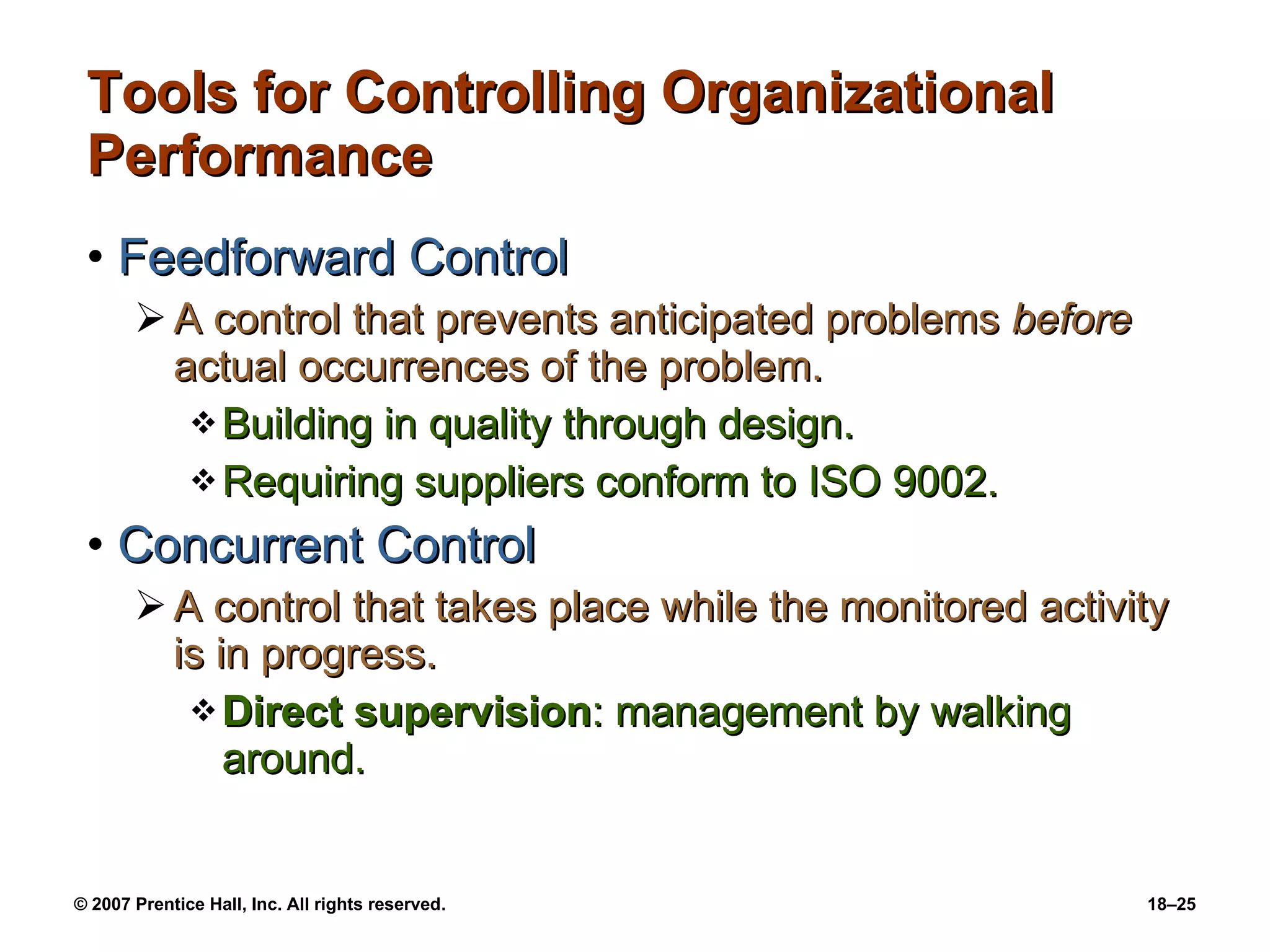 Tools for Controlling Organizational Performance Feedforward Control A control that prevents anticipated problems  before  actual occurrences of the problem. Building in quality through design. Requiring suppliers conform to ISO 9002. Concurrent Control A control that takes place while the monitored activity is in progress. Direct supervision : management by walking around. 