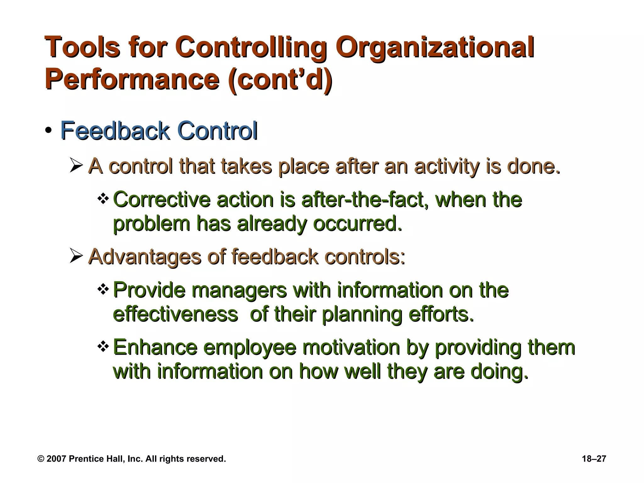 Tools for Controlling Organizational Performance (cont’d) Feedback Control A control that takes place after an activity is done. Corrective action is after-the-fact, when the problem has already occurred. Advantages of feedback controls: Provide managers with information on the effectiveness  of their planning efforts. Enhance employee motivation by providing them with information on how well they are doing. 