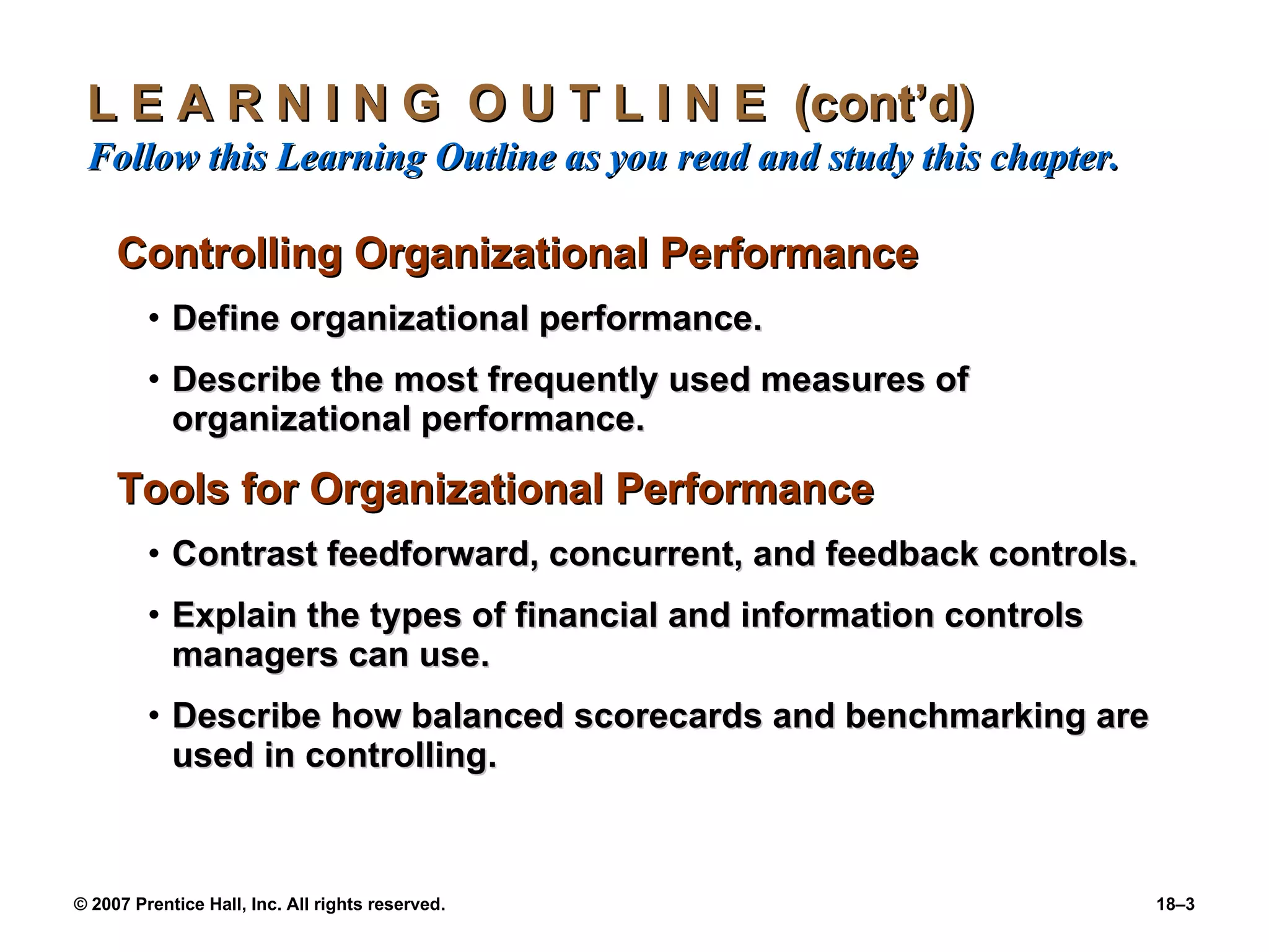 L E A R N I N G  O U T L I N E  (cont’d)  Follow this Learning Outline as you read and study this chapter. Controlling Organizational Performance Define organizational performance. Describe the most frequently used measures of organizational performance. Tools for Organizational Performance Contrast feedforward, concurrent, and feedback controls. Explain the types of financial and information controls managers can use. Describe how balanced scorecards and benchmarking are used in controlling. 