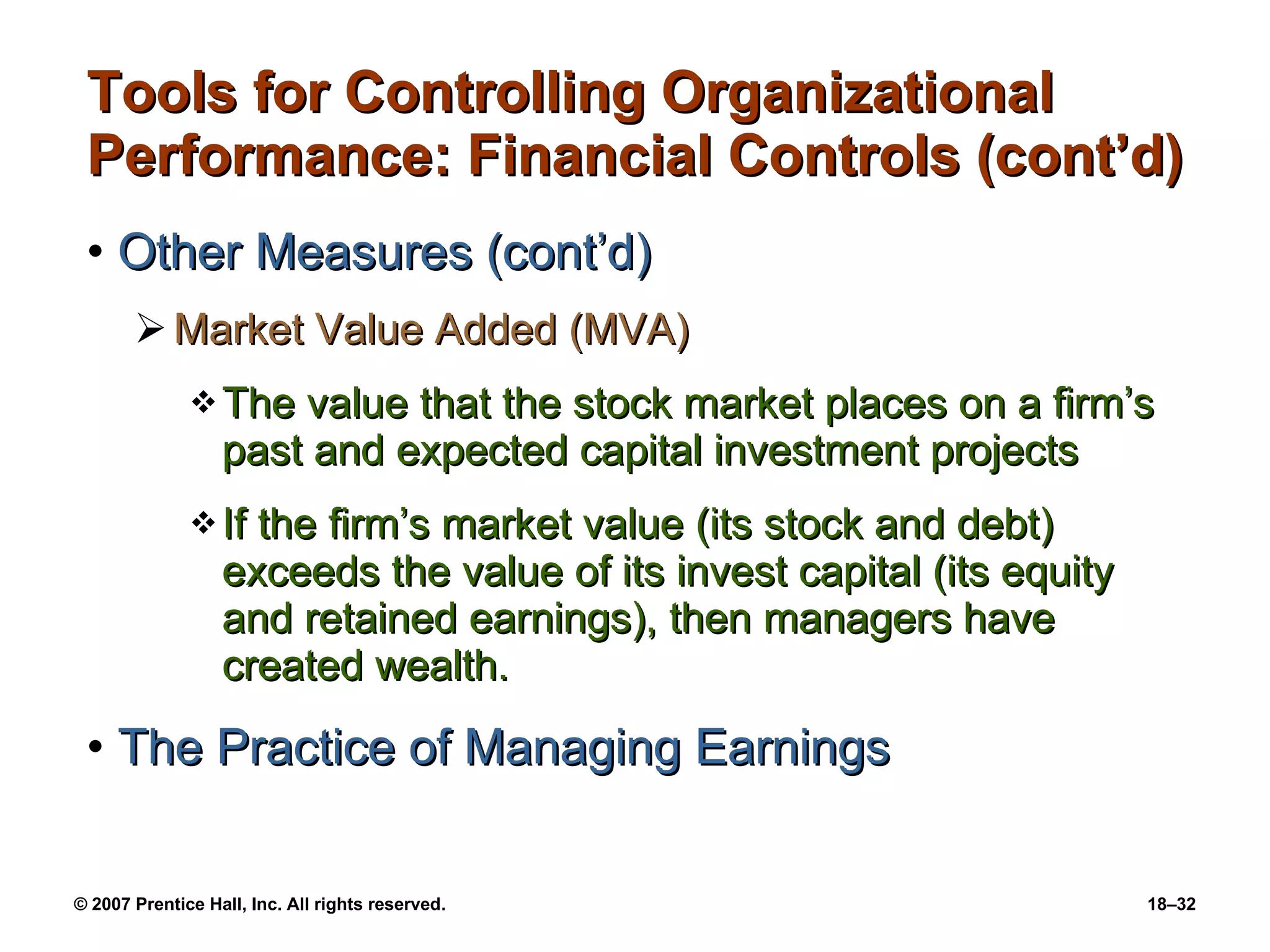 Tools for Controlling Organizational Performance: Financial Controls (cont’d) Other Measures (cont’d) Market Value Added (MVA) The value that the stock market places on a firm’s past and expected capital investment projects If the firm’s market value (its stock and debt) exceeds the value of its invest capital (its equity and retained earnings), then managers have created wealth. The Practice of Managing Earnings 