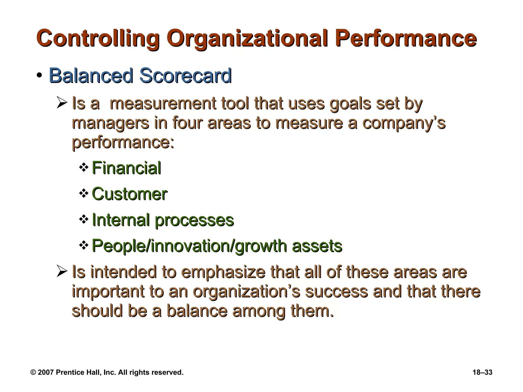 Controlling Organizational Performance Balanced Scorecard Is a  measurement tool that uses goals set by managers in four areas to measure a company’s performance: Financial Customer Internal processes People/innovation/growth assets Is intended to emphasize that all of these areas are important to an organization’s success and that there should be a balance among them. 