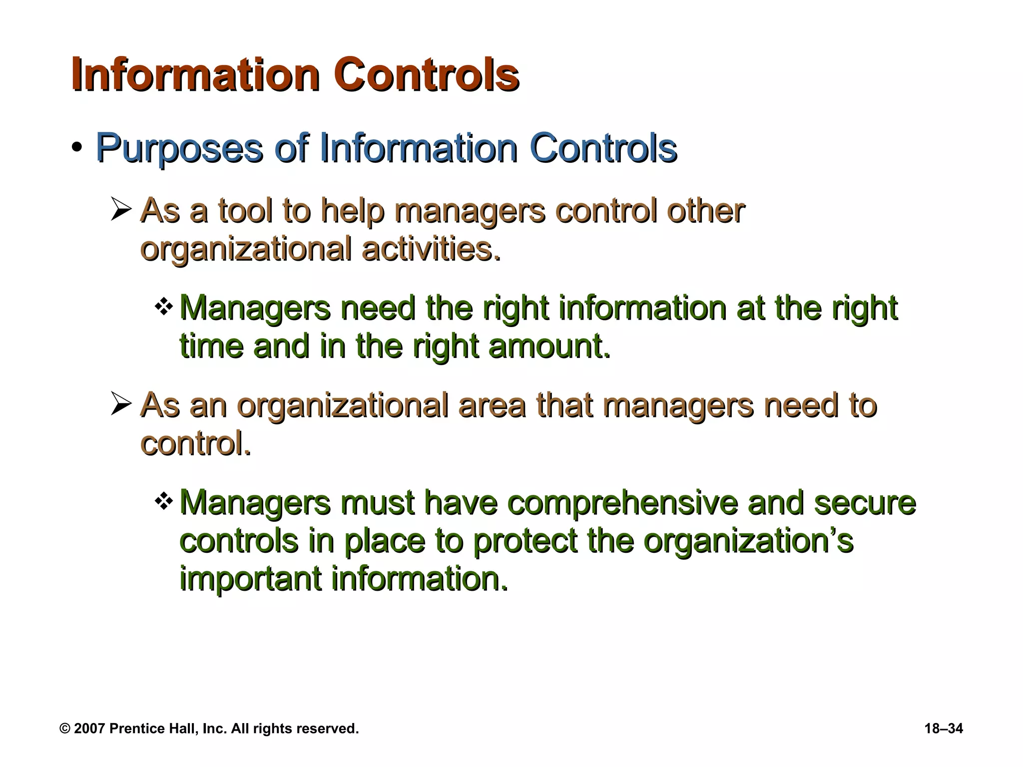 Information Controls Purposes of Information Controls As a tool to help managers control other organizational activities. Managers need the right information at the right time and in the right amount.  As an organizational area that managers need to control. Managers must have comprehensive and secure controls in place to protect the organization’s important information. 
