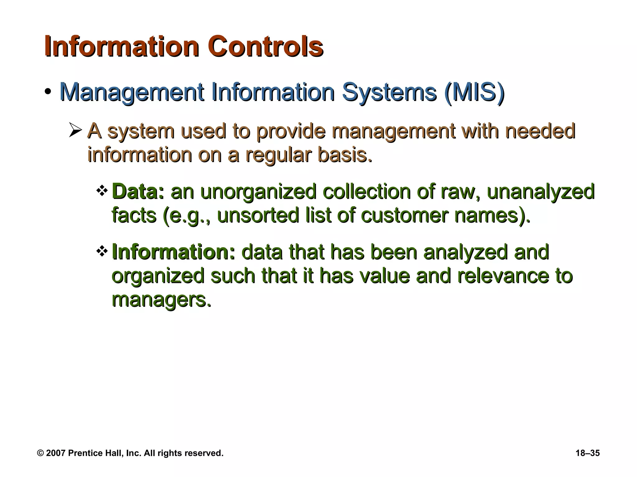 Information Controls Management Information Systems (MIS) A system used to provide management with needed information on a regular basis. Data:  an unorganized collection of raw, unanalyzed facts (e.g., unsorted list of customer names). Information:  data that has been analyzed and organized such that it has value and relevance to managers. 