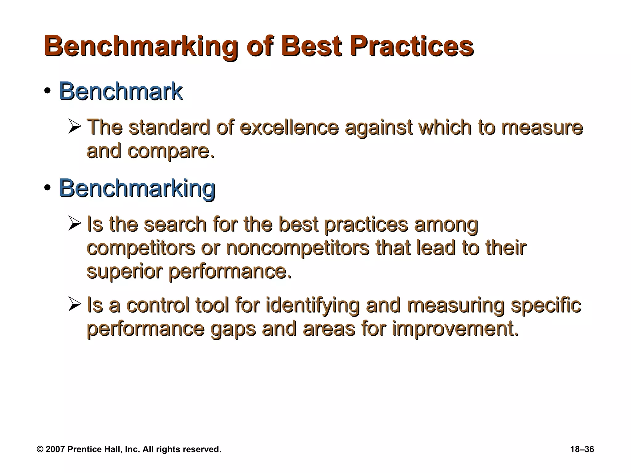 Benchmarking of Best Practices Benchmark The standard of excellence against which to measure and compare. Benchmarking Is the search for the best practices among competitors or noncompetitors that lead to their superior performance. Is a control tool for identifying and measuring specific performance gaps and areas for improvement. 