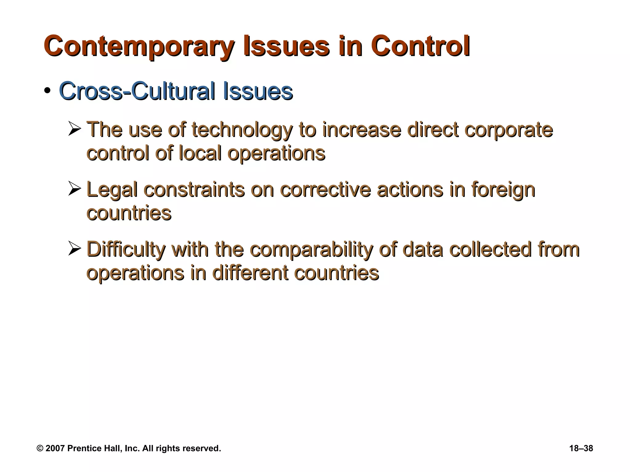 Contemporary Issues in Control Cross-Cultural Issues The use of technology to increase direct corporate control of local operations Legal constraints on corrective actions in foreign countries Difficulty with the comparability of data collected from operations in different countries 