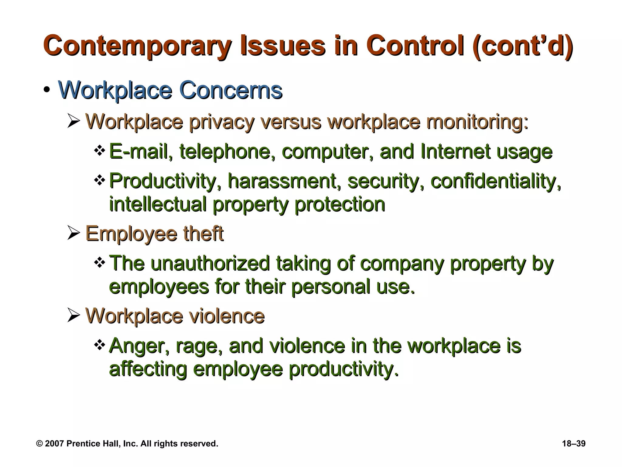 Contemporary Issues in Control (cont’d) Workplace Concerns Workplace privacy versus workplace monitoring: E-mail, telephone, computer, and Internet usage Productivity, harassment, security, confidentiality, intellectual property protection Employee theft The unauthorized taking of company property by employees for their personal use. Workplace violence Anger, rage, and violence in the workplace is affecting employee productivity. 