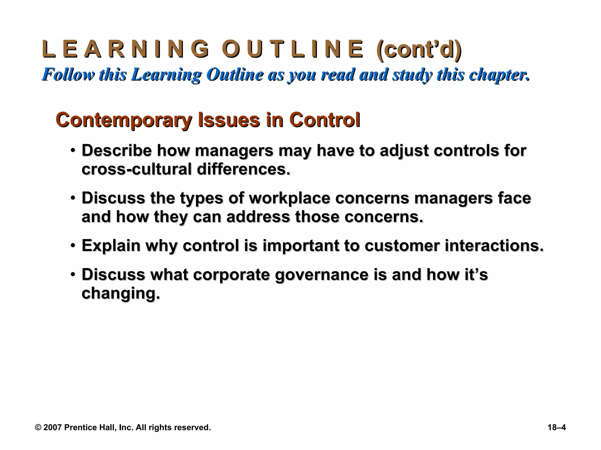 L E A R N I N G  O U T L I N E  (cont’d)  Follow this Learning Outline as you read and study this chapter. Contemporary Issues in Control Describe how managers may have to adjust controls for cross-cultural differences. Discuss the types of workplace concerns managers face and how they can address those concerns. Explain why control is important to customer interactions. Discuss what corporate governance is and how it’s changing. 