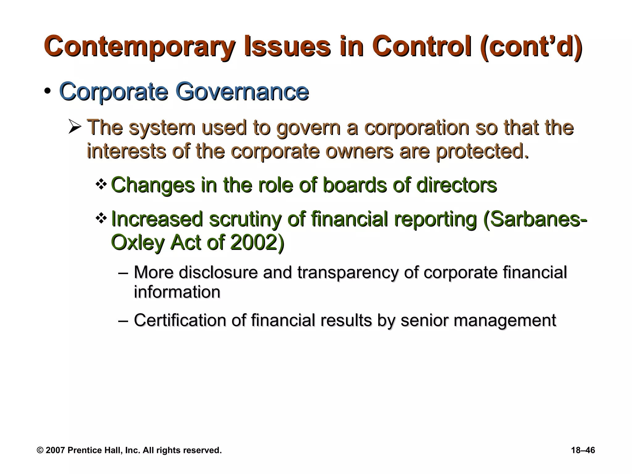 Contemporary Issues in Control (cont’d) Corporate Governance The system used to govern a corporation so that the interests of the corporate owners are protected. Changes in the role of boards of directors Increased scrutiny of financial reporting (Sarbanes-Oxley Act of 2002) More disclosure and transparency of corporate financial information Certification of financial results by senior management 
