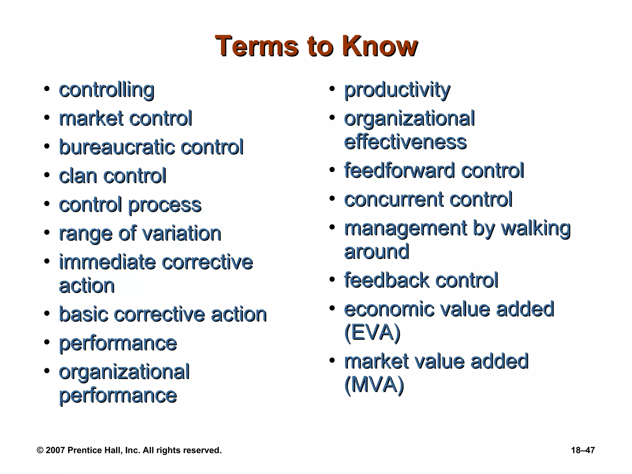 Terms to Know controlling market control bureaucratic control clan control control process range of variation immediate corrective action basic corrective action performance organizational performance productivity organizational effectiveness feedforward control concurrent control management by walking around feedback control economic value added (EVA) market value added (MVA) 