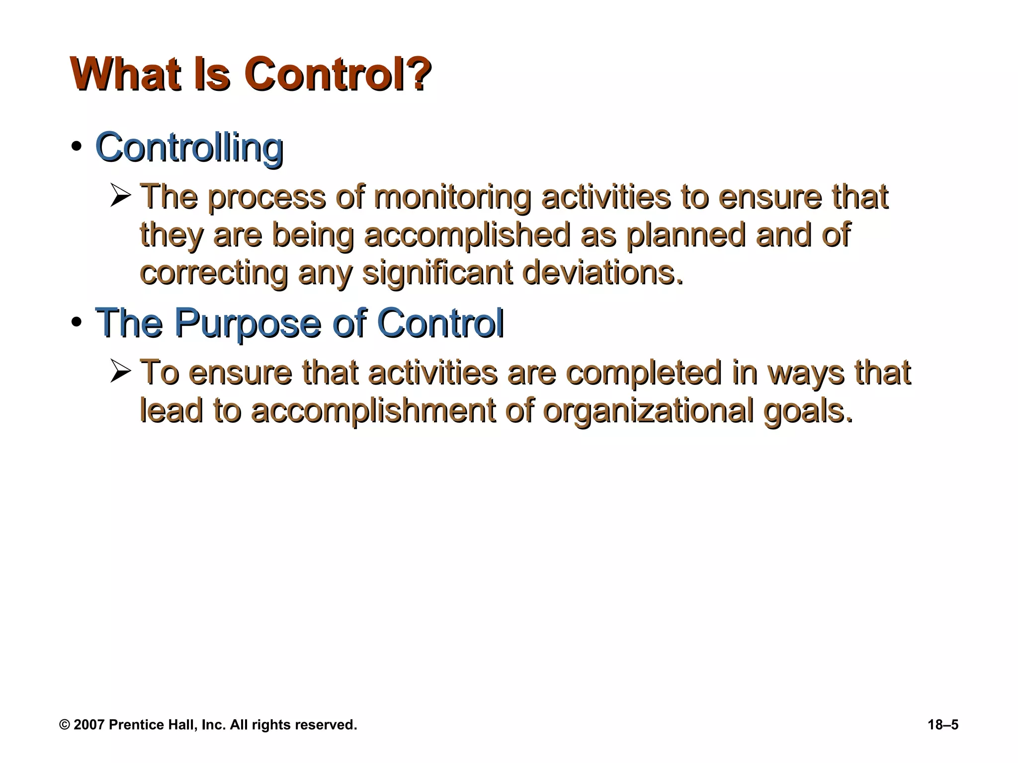 What Is Control? Controlling The process of monitoring activities to ensure that they are being accomplished as planned and of correcting any significant deviations. The Purpose of Control To ensure that activities are completed in ways that lead to accomplishment of organizational goals. 