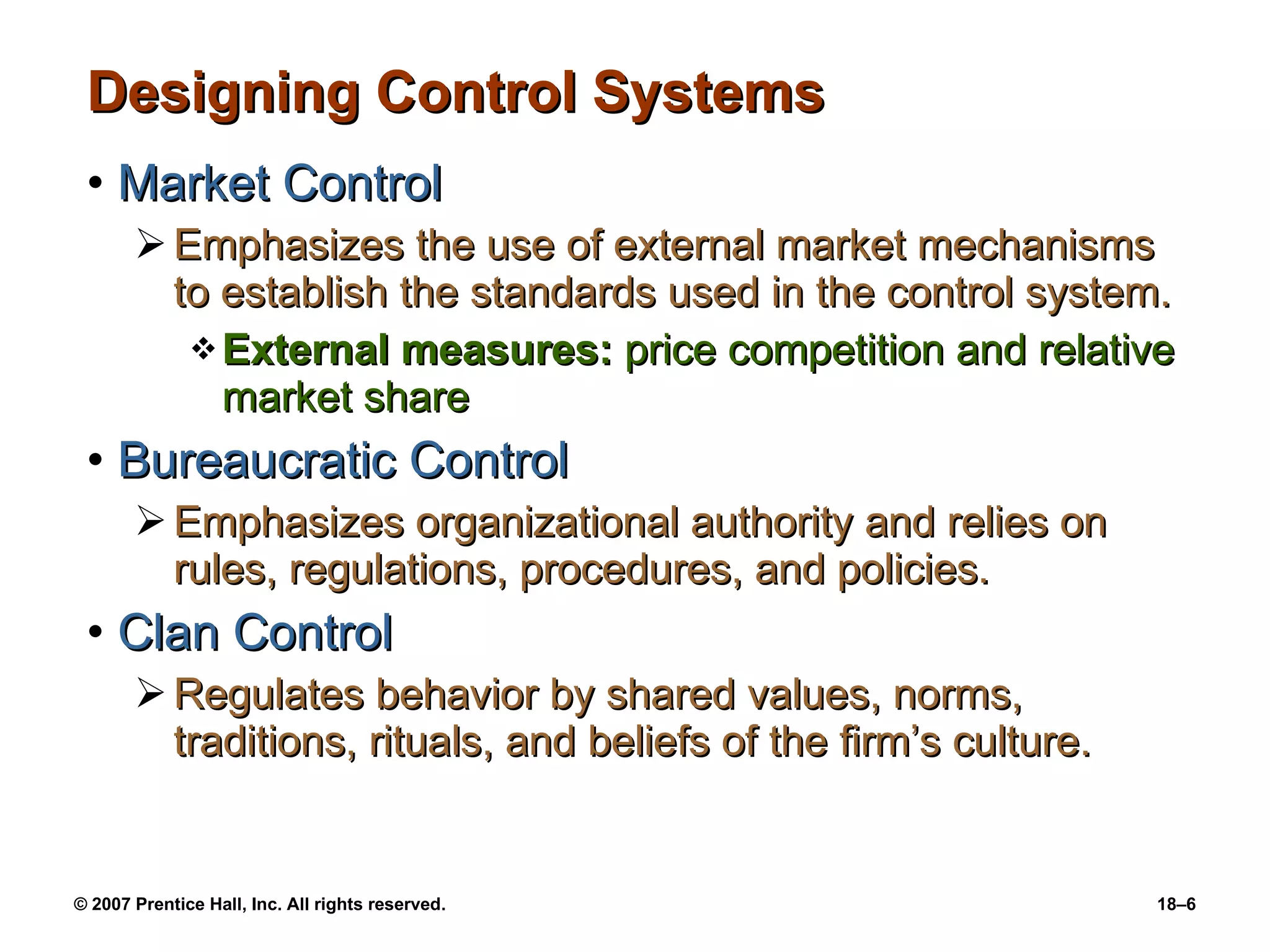 Designing Control Systems Market Control Emphasizes the use of external market mechanisms to establish the standards used in the control system. External measures:  price competition and relative market share Bureaucratic Control Emphasizes organizational authority and relies on rules, regulations, procedures, and policies. Clan Control Regulates behavior by shared values, norms, traditions, rituals, and beliefs of the firm’s culture. 