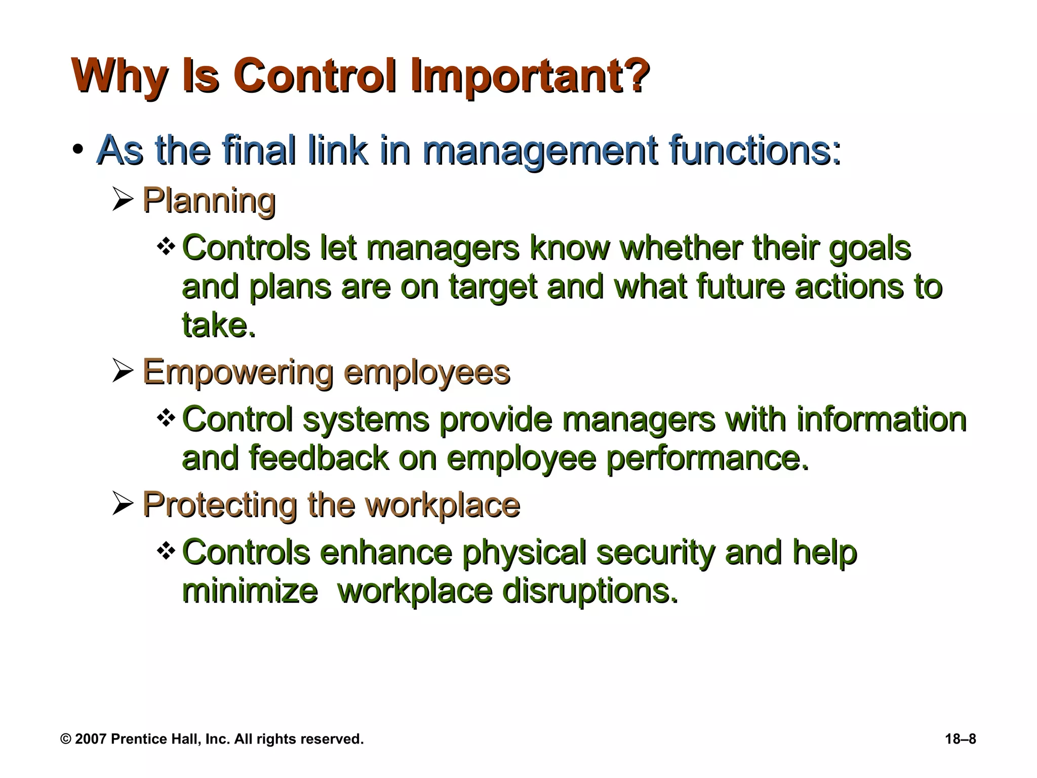 Why Is Control Important? As the final link in management functions: Planning Controls let managers know whether their goals and plans are on target and what future actions to take. Empowering employees Control systems provide managers with information and feedback on employee performance. Protecting the workplace Controls enhance physical security and help minimize  workplace disruptions. 